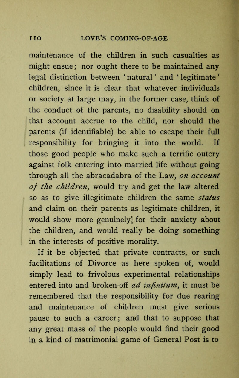 maintenance of the children in such casualties as might ensue; nor ought there to be maintained any legal distinction between ‘ natural ’ and ‘ legitimate ’ children, since it is clear that whatever individuals or society at large may, in the former case, think of the conduct of the parents, no disability should on that account accrue to the child, nor should the parents (if identifiable) be able to escape their full responsibility for bringing it into the world. If those good people who make such a terrific outcry against folk entering into married life without going through all the abracadabra of the Law, on account of the children^ would try and get the law altered so as to give illegitimate children the same status and claim on their parents as legitimate children, it would show more genuinely - for their anxiety about the children, and would really be doing something in the interests of positive morality. If it be objected that private contracts, or such facilitations of Divorce as here spoken of, would simply lead to frivolous experimental relationships entered into and broken-off ad infinitum^ it must be remembered that the responsibility for due rearing and maintenance of children must give serious pause to such a career; and that to suppose that any great mass of the people would find their good in a kind of matrimonial game of General Post is to