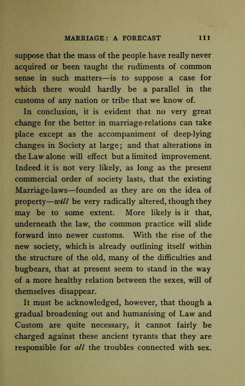 suppose that the mass of the people have really never acquired or been taught the rudiments of common sense in such matters—is to suppose a case for which there would hardly be a parallel in the customs of any nation or tribe that we know of. In conclusion, it is evident that no very great change for the better in marriage-relations can take place except as the accompaniment of deep-lying changes in Society at large; and that alterations in the Law alone will effect but a limited improvement. Indeed it is not very likely, as long as the present commercial order of society lasts, that the existing Marriage-laws—founded as they are on the idea of property—will be very radically altered, though they may be to some extent. More likely is it that, underneath the law, the common practice will slide forward into newer customs. With the rise of the new society, which is already outlining itself within the structure of the old, many of the difficulties and bugbears, that at present seem to stand in the way of a more healthy relation between the sexes, will of themselves disappear. It must be acknowledged, however, that though a gradual broadening out and humanising of Law and Custom are quite necessary, it cannot fairly be charged against these ancient tyrants that they are responsible for all the troubles connected with sex.
