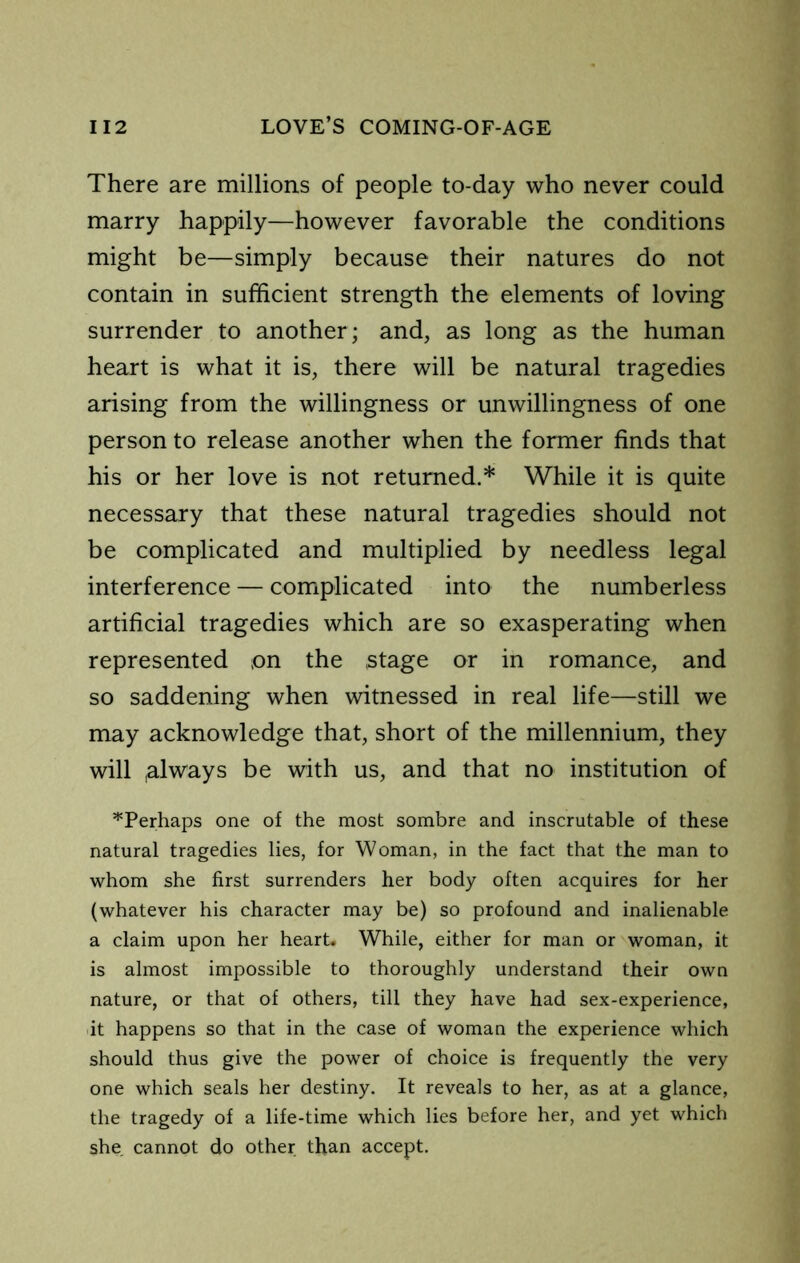 There are millions of people to-day who never could marry happily—however favorable the conditions might be—simply because their natures do not contain in sufficient strength the elements of loving surrender to another; and, as long as the human heart is what it is, there will be natural tragedies arising from the willingness or unwillingness of one person to release another when the former finds that his or her love is not returned.* While it is quite necessary that these natural tragedies should not be complicated and multiplied by needless legal interference — complicated into the numberless artificial tragedies which are so exasperating when represented on the stage or in romance, and so saddening when witnessed in real life—still we may acknowledge that, short of the millennium, they will .always be with us, and that no institution of ^Perhaps one of the most sombre and inscrutable of these natural tragedies lies, for Woman, in the fact that the man to whom she first surrenders her body often acquires for her (whatever his character may be) so profound and inalienable a claim upon her heart. While, either for man or woman, it is almost impossible to thoroughly understand their own nature, or that of others, till they have had sex-experience, it happens so that in the case of woman the experience which should thus give the power of choice is frequently the very one which seals her destiny. It reveals to her, as at a glance, the tragedy of a life-time which lies before her, and yet which she cannot do other than accept.