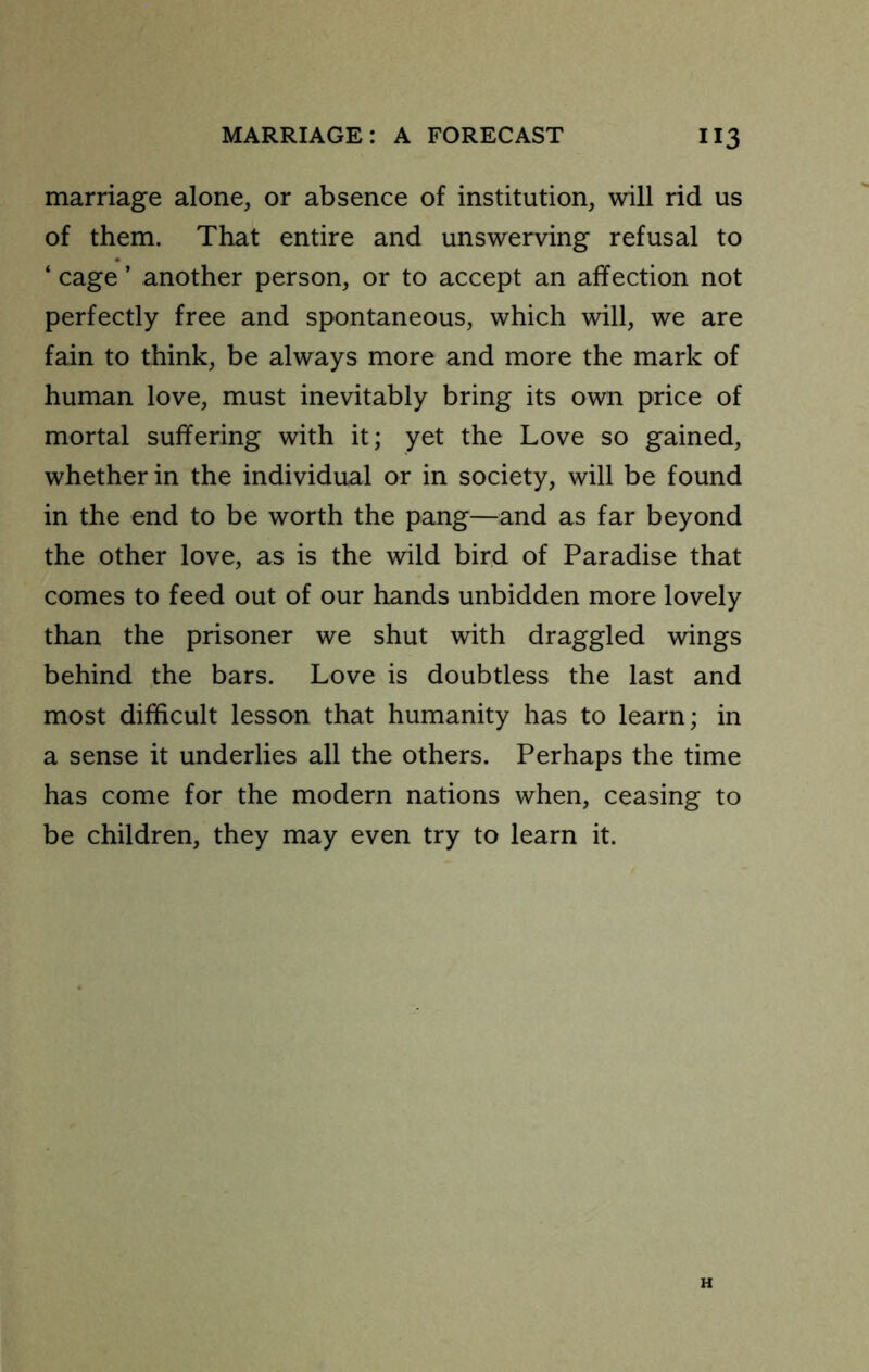 marriage alone, or absence of institution, will rid us of them. That entire and unswerving refusal to ‘ cage ’ another person, or to accept an affection not perfectly free and spontaneous, which will, we are fain to think, be always more and more the mark of human love, must inevitably bring its own price of mortal suffering with it; yet the Love so gained, whether in the individual or in society, will be found in the end to be worth the pang—and as far beyond the other love, as is the wild bird of Paradise that comes to feed out of our hands unbidden more lovely than the prisoner we shut with draggled -wings behind the bars. Love is doubtless the last and most difficult lesson that humanity has to learn; in a sense it underlies all the others. Perhaps the time has come for the modern nations when, ceasing to be children, they may even try to learn it. H