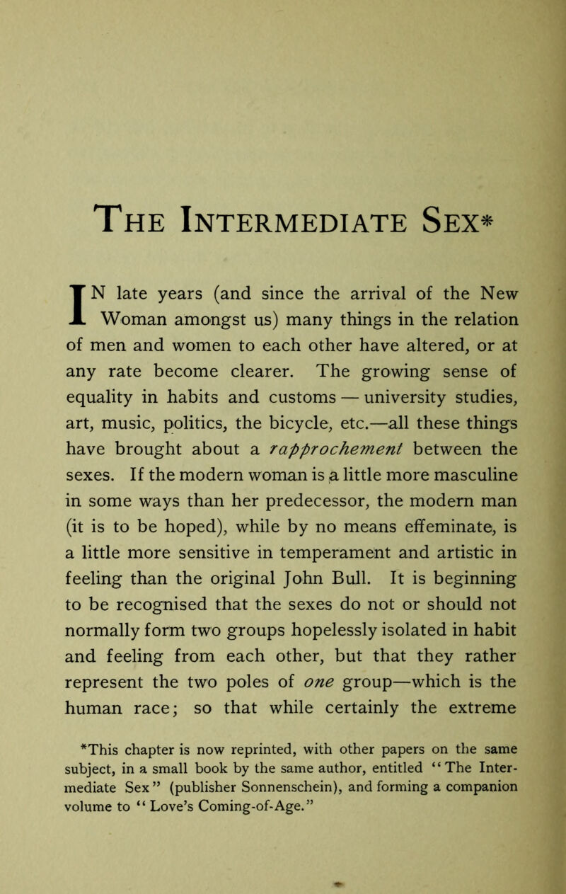 The Intermediate Sex* IN late years (and since the arrival of the New Woman amongst us) many things in the relation of men and women to each other have altered, or at any rate become clearer. The growing sense of equality in habits and customs — university studies, art, music, politics, the bicycle, etc.—all these things have brought about a rapprochement between the sexes. If the modern woman is a little more masculine in some ways than her predecessor, the modern man (it is to be hoped), while by no means effeminate, is a little more sensitive in temperament and artistic in feeling than the original John Bull. It is beginning to be recognised that the sexes do not or should not normally form two groups hopelessly isolated in habit and feeling from each other, but that they rather represent the two poles of one group—which is the human race; so that while certainly the extreme *This chapter is now reprinted, with other papers on the same subject, in a small book by the same author, entitled “The Inter- mediate Sex ” (publisher Sonnenschein), and forming a companion volume to “ Love’s Coming-of-Age.”