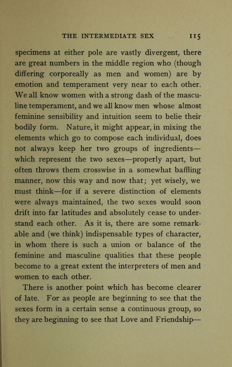 specimens at either pole are vastly divergent, there are great numbers in the middle region who (though differing corporeally as men and women) are by emotion and temperament very near to each other. We all know women with a strong dash of the mascu- line temperament, and we all know men whose almost feminine sensibility and intuition seem to belie their bodily form. Nature, it might appear, in mixing the elements which go to compose each individual, does not always keep her two groups of ingredients— which represent the two sexes—properly apart, but often throws them crosswise in a somewhat baffling manner, now this way and now that; yet wisely, we must think—for if a severe distinction of elements were always maintained, the two sexes would soon drift into far latitudes and absolutely cease to under- stand each other. As it is, there are some remark- able and (we think) indispensable types of character, in whom there is such a union or balance of the feminine and masculine qualities that these people become to a great extent the interpreters of men and women to each other. There is another point which has become clearer of late. For as people are beginning to see that the sexes form in a certain sense a continuous group, so they are beginning to see that Love and Friendship—