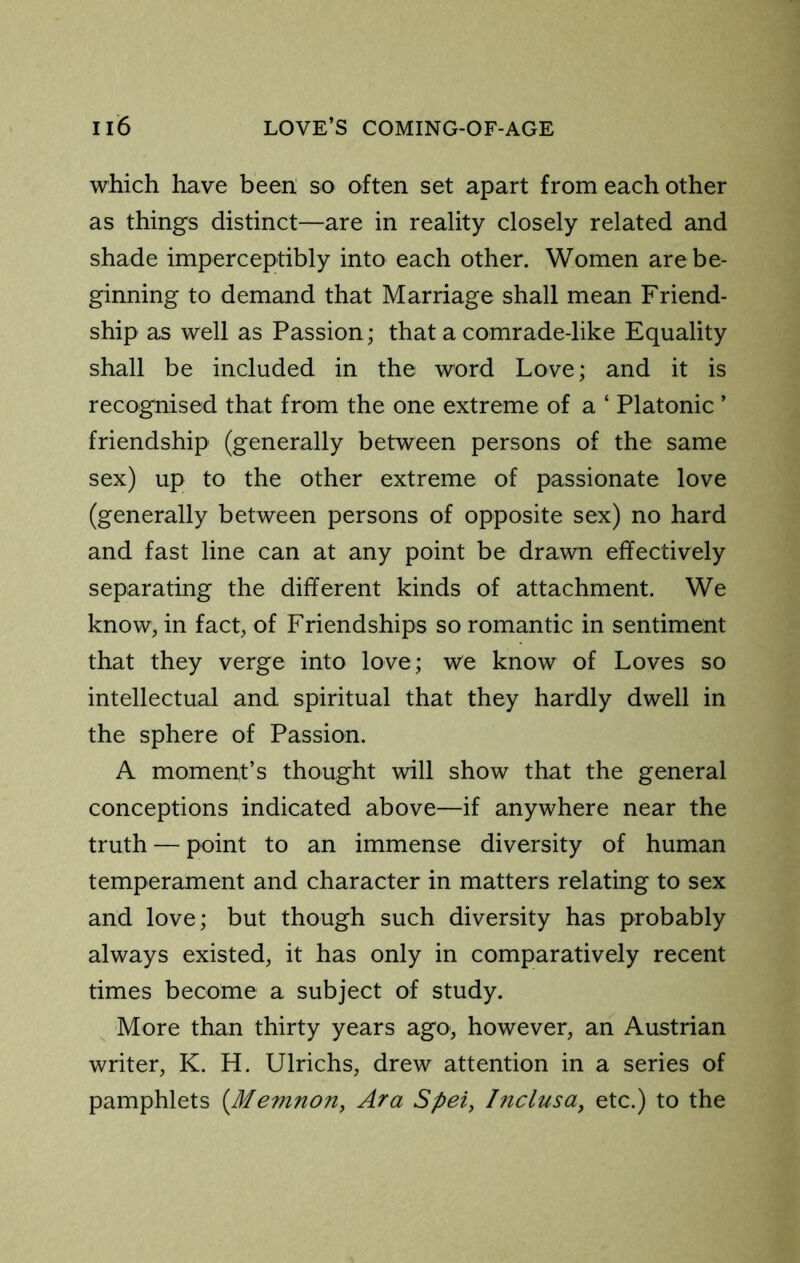 which have been so often set apart from each other as things distinct—are in reality closely related and shade imperceptibly into each other. Women are be- ginning to demand that Marriage shall mean Friend- ship as well as Passion; that a comrade-like Equality shall be included in the word Love; and it is recognised that from the one extreme of a ‘ Platonic ’ friendship (generally between persons of the same sex) up to the other extreme of passionate love (generally between persons of opposite sex) no hard and fast line can at any point be drawn effectively separating the different kinds of attachment. We know, in fact, of Friendships so romantic in sentiment that they verge into love; we know of Loves so intellectual and spiritual that they hardly dwell in the sphere of Passion. A moment’s thought will show that the general conceptions indicated above—if anywhere near the truth — point to an immense diversity of human temperament and character in matters relating to sex and love; but though such diversity has probably always existed, it has only in comparatively recent times become a subject of study. More than thirty years ago, however, an Austrian writer, K. H. Ulrichs, drew attention in a series of pamphlets {Memnon, Ara Spei, Inclusay etc.) to the