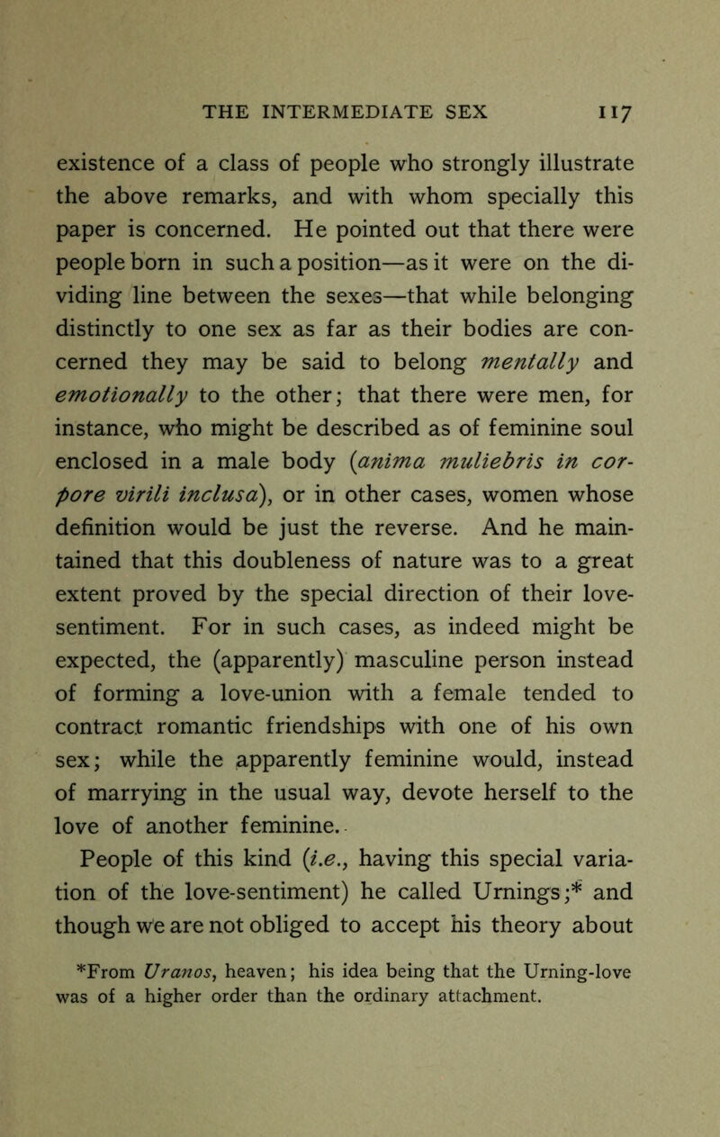 existence of a class of people who strongly illustrate the above remarks, and with whom specially this paper is concerned. He pointed out that there were people born in such a position—as it were on the di- viding line between the sexes—that while belonging distinctly to one sex as far as their bodies are con- cerned they may be said to belong mentally and emotionally to the other; that there were men, for instance, who might be described as of feminine soul enclosed in a male body (anima muliebris in cor- pore virili inclusa), or in other cases, women whose definition would be just the reverse. And he main- tained that this doubleness of nature was to a great extent proved by the special direction of their love- sentiment. For in such cases, as indeed might be expected, the (apparently) masculine person instead of forming a love-union with a female tended to contract romantic friendships with one of his own sex; while the apparently feminine would, instead of marrying in the usual way, devote herself to the love of another feminine. People of this kind {i.e., having this special varia- tion of the love-sentiment) he called Urnings;* and though we are not obliged to accept his theory about '•'From Uranos, heaven; his idea being that the Urning-love was of a higher order than the ordinary attachment.