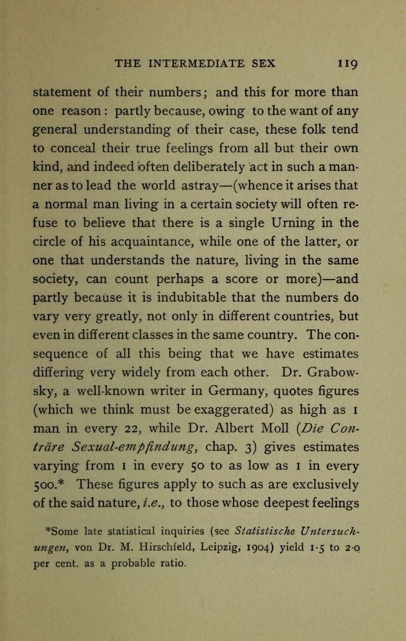 Statement of their numbers; and this for more than one reason : partly because, owing to the want of any general understanding of their case, these folk tend to conceal their true feelings from all but their own kind, and indeed often deliberately act in such a man- ner as to lead the world astray—(whence it arises that a normal man living in a certain society will often re- fuse to believe that there is a single Urning in the circle of his acquaintance, while one of the latter, or one that understands the nature, living in the same society, can count perhaps a score or more)—and partly because it is indubitable that the numbers do vary very greatly, not only in different countries, but even in different classes in the same country. The con- sequence of all this being that we have estimates differing very widely from each other. Dr. Grabow- sky, a well-known writer in Germany, quotes figures (which we think must be exaggerated) as high as i man in every 22, while Dr. Albert Moll {Die Con- trdre Sexual-empfLndung, chap. 3) gives estimates varying from i in every 50 to as low as i in every 500.* These figures apply to such as are exclusively of the said nature, 2.^., to those whose deepest feelings *Some late statistical inquiries (see Statistische Untersuch- ungen, von Dr. M. Hirschfeld, Leipzig, 1904) yield i-5 to 2 0 per cent, as a probable ratio.