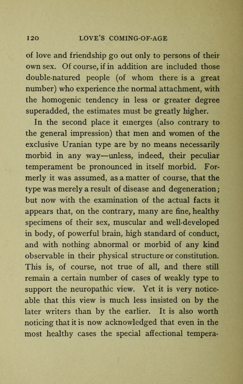 of love and friendship go out only to persons of their own sex. Of course, if in addition are included those double-natured people (of whom there is a great number) who (experience the normal attachment, with the homogenic tendency in less or greater degree superadded, the estimates must be greatly higher. In the second place it emerges (also contrary to the general impression) that men and women of the exclusive Uranian type are by no means necessarily morbid in any way—unless, indeed, their peculiar temperament be pronounced in itself morbid. For- merly it was assumed, as a matter of course, that the type was merely a result of disease and degeneration; but now with the examination of the actual facts it appears that, on the contrary, many are fine, healthy specimens of their sex, muscular and well-developed in body, of powerful brain, high standard of conduct, and with nothing abnormal or morbid of any kind observable in their physical structure or constitution. This is, of course, not true of all, and there still remain a certain number of cases of weakly type to support the neuropathic view. Yet it is very notice- able that this view is much less insisted on by the later writers than by the earlier. It is also worth noticing that it is now acknowledged that even in the most healthy cases the special affectional tempera-