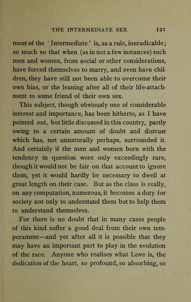 merit of the ‘ Intermediate ’ is, as a rule, ineradicable; so much so that when (as in not a few instances) such men and women, from social or other considerations, have forced themselves to marry, and even have chil- dren, they have still not been able to overcome their own bias, or the leaning after all of their life-attach- ment to some friend of their own sex. This subject, though obviously one of considerable interest and importance, has been hitherto, as I have pointed out, but little discussed in this country, partly owing to a certain amount of doubt and distrust which has, not unnaturally perhaps, surrounded it. And certainly if the men and women born with the tendency in question were only exceedingly rare, though it would not be fair on that account to ignore them, yet it would hardly be necessary to dwell at great length on their case. But as the class is really, on any computation, numerous, it becomes a duty for society not only to understand them but to help them to understand themselves. For there is no doubt that in many cases people of this kind suffer a good deal from their own tem- perament—and yet after all it is possible that they may have an important part to play in the evolution of the race. Anyone who realises what Love is, the dedication of the heart, so profound, so absorbing, so