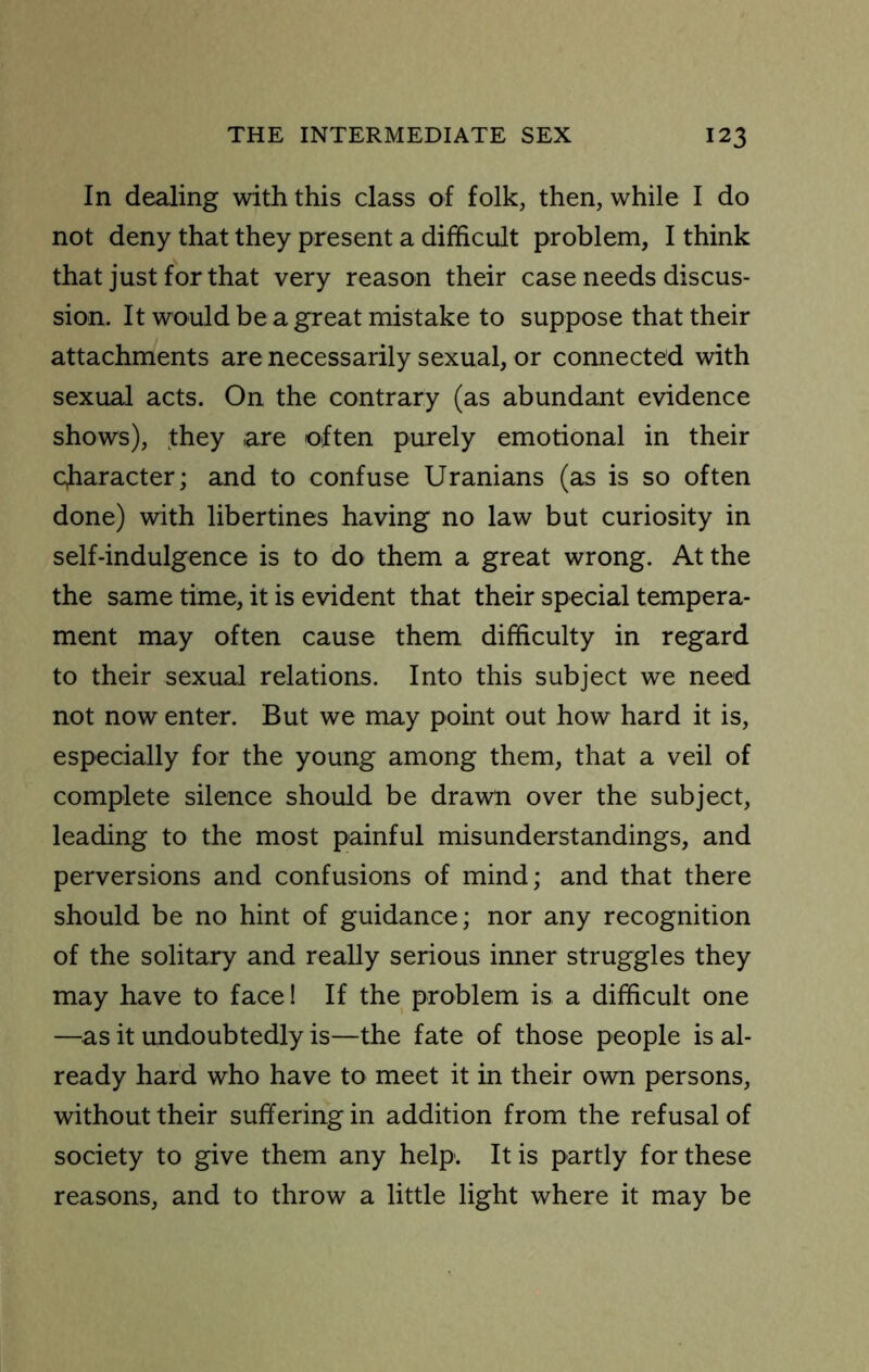 In dealing with this class of folk, then, while I do not deny that they present a difficult problem, I think that just for that very reason their case needs discus- sion. It would be a great mistake to suppose that their attachments are necessarily sexual, or connected with sexual acts. On the contrary (as abundant evidence shows), they are often purely emotional in their cjiaracter; and to confuse Uranians (as is so often done) with libertines having no law but curiosity in self-indulgence is to do them a great wrong. At the the same time, it is evident that their special tempera- ment may often cause them difficulty in regard to their sexual relations. Into this subject we need not now enter. But we may point out how hard it is, especially for the young among them, that a veil of complete silence should be drawn over the subject, leading to the most painful misunderstandings, and perversions and confusions of mind; and that there should be no hint of guidance; nor any recognition of the solitary and really serious inner struggles they may have to face! If the problem is a difficult one —as it undoubtedly is—the fate of those people is al- ready hard who have to meet it in their own persons, without their suffering in addition from the refusal of society to give them any help. It is partly for these reasons, and to throw a little light where it may be
