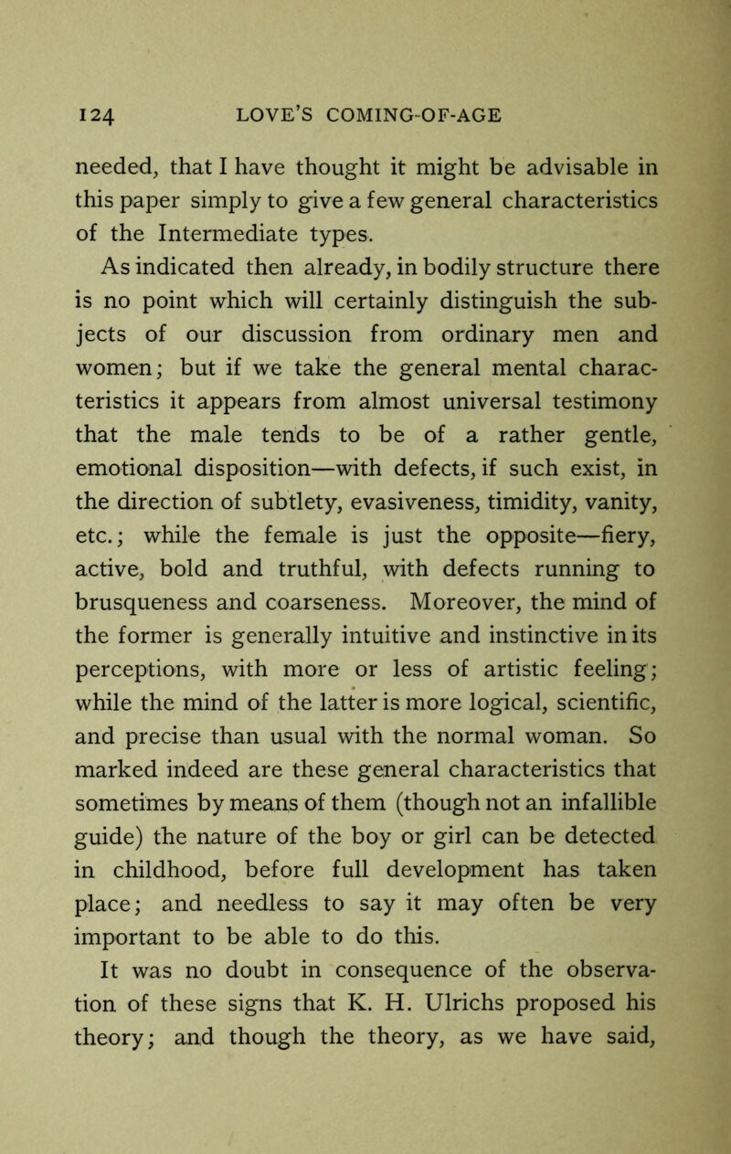 needed, that I have thought it might be advisable in this paper simply to give a few general characteristics of the Intermediate types. As indicated then already, in bodily structure there is no point which will certainly distinguish the sub- jects of our discussion from ordinary men and women; but if we take the general mental charac- teristics it appears from almost universal testimony that the male tends to be of a rather gentle, emotional disposition—with defects, if such exist, in the direction of subtlety, evasiveness, timidity, vanity, etc.; while the female is just the opposite—fiery, active, bold and truthful, with defects running to brusqueness and coarseness. Moreover, the mind of the former is generally intuitive and instinctive in its perceptions, with more or less of artistic feeling; while the mind of the latter is more logical, scientific, and precise than usual with the normal woman. So marked indeed are these general characteristics that sometimes by means of them (though not an infallible guide) the nature of the boy or girl can be detected in childhood, before full development has taken place; and needless to say it may often be very important to be able to do this. It was no doubt in consequence of the observa- tion of these signs that K. H. Ulrichs proposed his theory; and though the theory, as we have said.