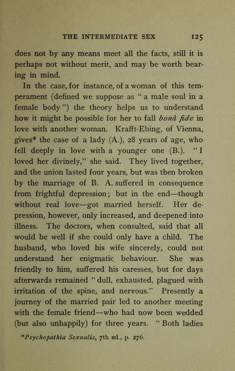 does not by any means meet all the facts, still it is perhaps not without merit, and may be worth bear- ing in mind. In the case, for instance, of a woman of this tem- perament (defined we suppose as “ a male soul in a female body ”) the theory helps us to understand how it might be possible for her to fall bond fide in love with another woman. Krafft-Ebing, of Vienna, gives* the case of a lady (A.), 28 years of age, who fell deeply in love with a younger one (B.). “ I loved her divinely,” she said. They lived together, and the union lasted four years, but was then broken by the marriage of B. A. suffered in consequence from frightful depression; but in the end—though without real love—got married herself. Her de- pression, however, only increased, and deepened into illness. The doctors, when consulted, said that all would be well if she could only have a child. The husband, who loved his wife sincerely, could not understand her enigmatic behaviour. She was friendly to him, suffered his caresses, but for days afterwards remained “ dull, exhausted, plagued with irritation of the spine, and nervous.” Presently a journey of the married pair led to another meeting with the female friend—who had now been wedded (but also unhappily) for three years. “ Both ladies ^Psychopathia Sexualis^ 7th ed., p. 276.
