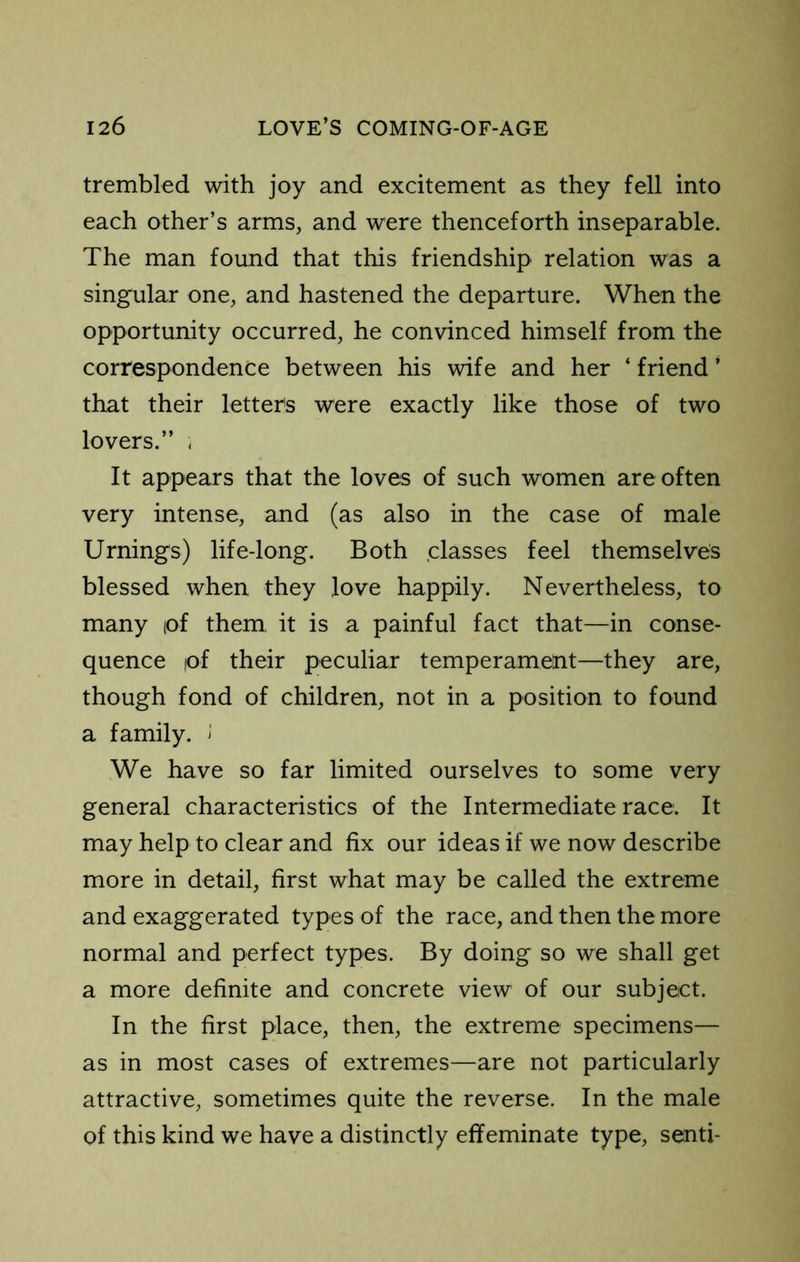trembled with joy and excitement as they fell into each other’s arms, and were thenceforth inseparable. The man found that this friendship relation was a singular one, and hastened the departure. When the opportunity occurred, he convinced himself from the correspondence between his wife and her ‘ friend ’ that their letters w“ere exactly like those of two lovers.” . It appears that the loves of such women are often very intense, and (as also in the case of male Urnings) life-long. Both .classes feel themselves blessed when they love happily. Nevertheless, to many lof them, it is a painful fact that—in conse- quence lof their peculiar temperament—they are, though fond of children, not in a position to found a family. J We have so far limited ourselves to some very general characteristics of the Intermediate race. It may help to clear and fix our ideas if we now describe more in detail, first what may be called the extreme and exaggerated types of the race, and then the more normal and perfect types. By doing so we shall get a more definite and concrete view of our subject. In the first place, then, the extreme specimens— as in most cases of extremes—are not particularly attractive, sometimes quite the reverse. In the male of this kind we have a distinctly effeminate type, send-
