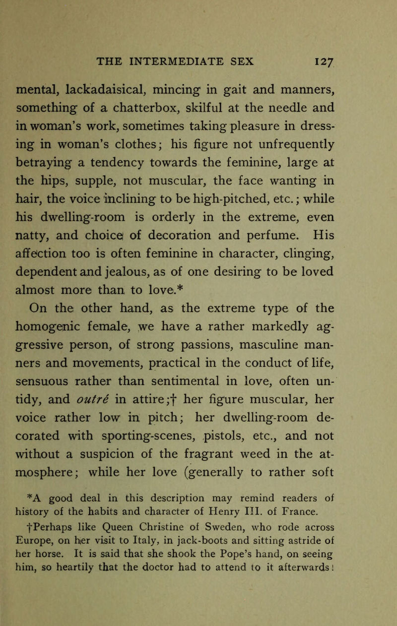mental, lackadaisical, mincing in gait and manners, something of a chatterbox, skilful at the needle and in woman’s work, sometimes taking pleasure in dress- ing in woman’s clothes; his figure not unfrequently betraying a tendency towards the feminine, large at the hips, supple, not muscular, the face wanting in hair, the voice inclining to be high-pitched, etc.; while his dwelling-room is orderly in the extreme, even natty, and choice! of decoration and perfume. His affection too is often feminine in character, clinging, dependent and jealous, as of one desiring to be loved almost more than to love.* On the other hand, as the extreme type of the homogenic female, we have a rather markedly ag- gressive person, of strong passions, masculine man- ners and movements, practical in the conduct of life, sensuous rather than sentimental in love, often un- tidy, and outre in attire ;f her figure muscular, her voice rather low in pitch; her dwelling-room de- corated with sporting-scenes, pistols, etc., and not without a suspicion of the fragrant weed in the at- mosphere; while her love (generally to rather soft good deal in this description may remind readers of history of the habits and character of Henry III, of France. ^Perhaps like Queen Christine of Sweden, who rode across Europe, on her visit to Italy, in jack-boots and sitting astride of her horse. It is said that she shook the Pope’s hand, on seeing him, so heartily that the doctor had to attend to it afterwards!