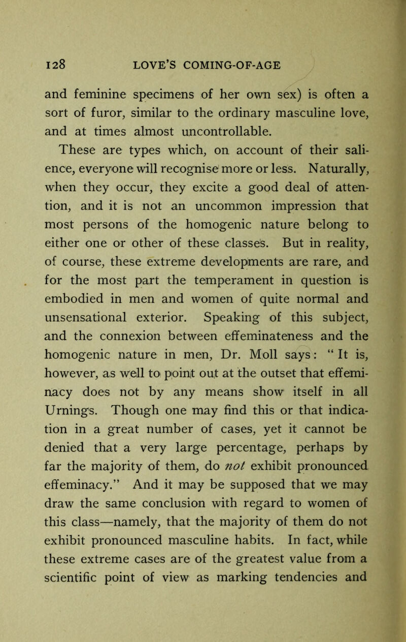 and feminine specimens of her own sex) is often a sort of furor, similar to the ordinary masculine love, and at times almost uncontrollable. These are types which, on account of their sali- ence, everyone will recognise more or less. Naturally, when they occur, they excite a good deal of atten- tion, and it is not an uncommon impression that most persons of the homogenic nature belong to either one or other of these classes. But in reality, of course, these extreme developments are rare, and for the most part the temperament in question is embodied in men and women of quite normal and unsensational exterior. Speaking of this subject, and the connexion between effeminateness and the homogenic nature in men. Dr. Moll says: “ It is, however, as well to^ point out at the outset that effemi- nacy does not by any means show itself in all Urnings. Though one may find this or that indica- tion in a great number of cases, yet it cannot be denied that a very large percentage, perhaps by far the majority of them, do not exhibit pronounced effeminacy.” And it may be supposed that we may draw the same conclusion with regard to women of this class—namely, that the majority of them do not exhibit pronounced masculine habits. In fact, while these extreme cases are of the greatest value from a scientific point of view as marking tendencies and