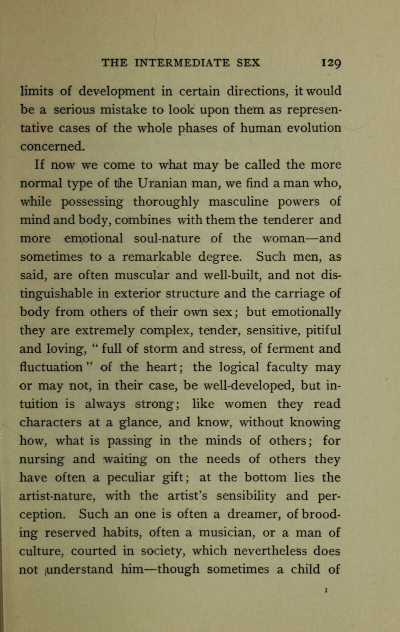 limits of development in certain directions, it would be a serious mistake to look' upon them as represen- tative cases of the whole phases of human evolution concerned. If now we come to what may be called the more normal type of the Uranian man, we find a man who, while possessing thoroughly masculine powers of mind and body, combines with them the tenderer and more emiotional soul-nature of the woman—and sometimes to a remarkable degree. Such men, as said, are often muscular and well-built, and not dis- tinguishable in exterior structure and the carriage of body from others of their own sex; but emotionally they are extremely complex, tender, sensitive, pitiful and loving, “ full of storm and stress, of ferment and fluctuation” of the heart; the logical faculty may or may not, in their case, be well-developed, but in- tuition is always strong; like women they read characters at a glance, and know, without knowing how, what is passing in the minds of others; for nursing and waiting on the needs of others they have often a peculiar gift; at the bottom lies the artist-nature, with the artist’s sensibility and per- ception. Such an one is often a dreamer, of brood- ing reserved habits, often a musician, or a man of culture, courted in society, which nevertheless does not [Understand him—though sometimes a child of
