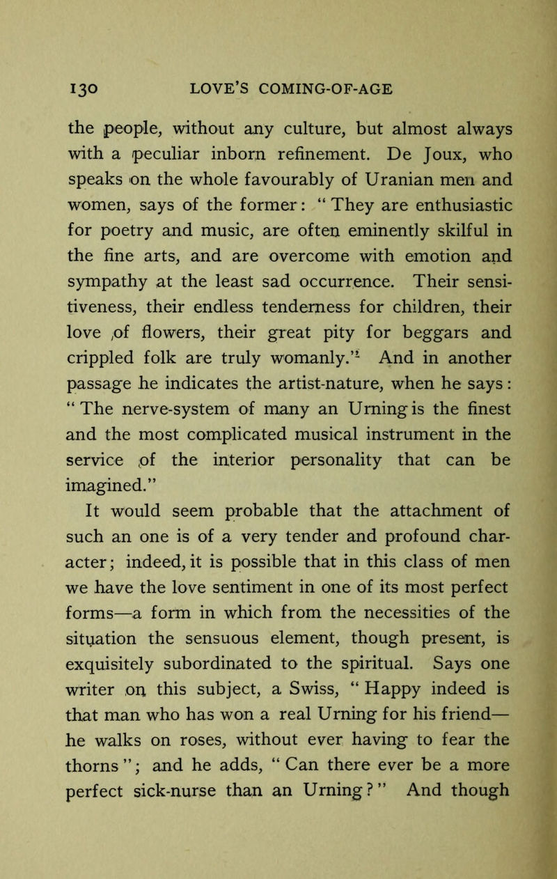 the people, without any culture, but almost always with a peculiar inborn refinement. De Joux, who speaks on the whole favourably of Uranian men and women, says of the former: “ They are enthusiastic for poetry and music, are often eminently skilful in the fine arts, and are overcome with emotion and sympathy at the least sad occurrence. Their sensi- tiveness, their endless tenderness for children, their love ;0f flowers, their great pity for beggars and crippled folk are truly womanly.’’ And in another passage he indicates the artist-nature, when he says: “The nerve-system of many an Urningis the finest and the most complicated musical instrument in the service pf the interior personality that can be imagined.’’ It would seem probable that the attachment of such an one is of a very tender and profound char- acter ; indeed, it is possible that in this class of men we have the love sentiment in one of its most perfect forms—a form in which from the necessities of the situation the sensuous element, though present, is exquisitely subordinated to the spiritual. Says one writer on this subject, a Swiss, “ Happy indeed is that man who has won a real Urning for his friend— he walks on roses, without ever having to fear the thorns’’; and he adds, “Can there ever be a more perfect sick-nurse than an Urning?’’ And though
