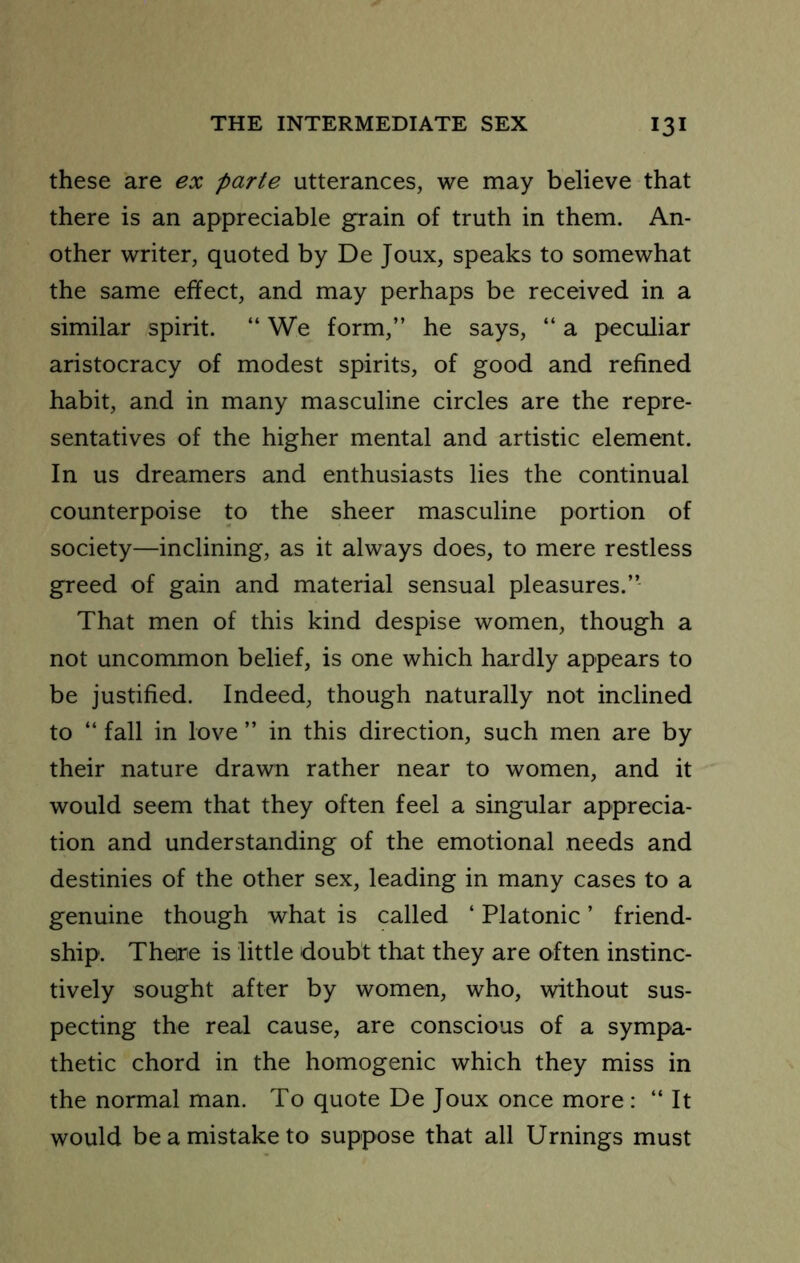 these are ex parte utterances, we may believe that there is an appreciable grain of truth in them. An- other writer, quoted by De Joux, speaks to somewhat the same effect, and may perhaps be received in a similar spirit. “We form,” he says, “ a peculiar aristocracy of modest spirits, of good and refined habit, and in many masculine circles are the repre- sentatives of the higher mental and artistic element. In us dreamers and enthusiasts lies the continual counterpoise to the sheer masculine portion of society—inclining, as it always does, to mere restless greed of gain and material sensual pleasures.” That men of this kind despise women, though a not uncommon belief, is one which hardly appears to be justified. Indeed, though naturally not inclined to “ fall in love ” in this direction, such men are by their nature drawn rather near to women, and it would seem that they often feel a singular apprecia- tion and understanding of the emotional needs and destinies of the other sex, leading in many cases to a genuine though what is called ‘ Platonic ’ friend- ship. There is little doubt that they are often instinc- tively sought after by women, who, without sus- pecting the real cause, are conscious of a sympa- thetic chord in the homogenic which they miss in the normal man. To quote De Joux once more : “ It would be a mistake to suppose that all Urnings must