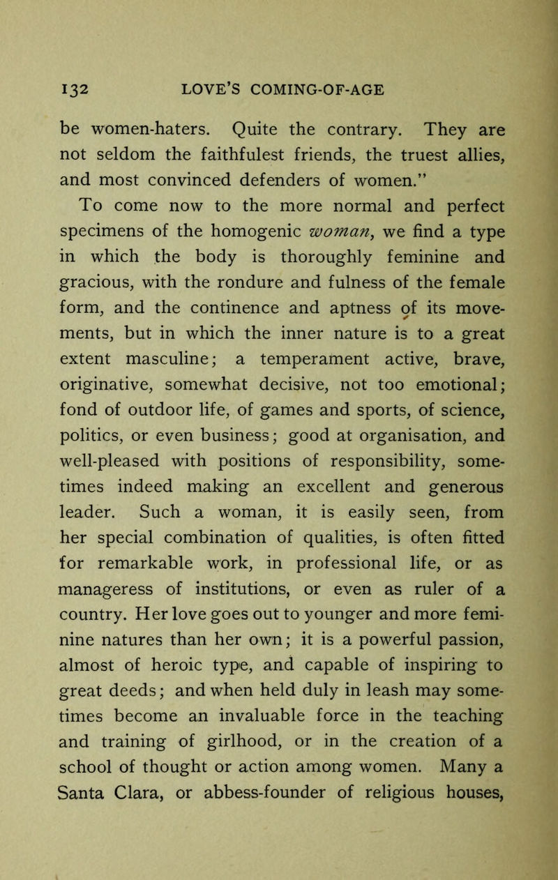 be women-haters. Quite the contrary. They are not seldom the faithfulest friends, the truest allies, and most convinced defenders of women.” To come now to the more normal and perfect specimens of the homogenic woman, we find a type in which the body is thoroughly feminine and gracious, with the rondure and fulness of the female form, and the continence and aptness of its move- ments, but in which the inner nature is to a great extent masculine; a temperament active, brave, originative, somewhat decisive, not too emotional; fond of outdoor life, of games and sports, of science, politics, or even business; good at organisation, and well-pleased with positions of responsibility, some- times indeed making an excellent and generous leader. Such a woman, it is easily seen, from her special combination of qualities, is often fitted for remarkable work, in professional life, or as manageress of institutions, or even as ruler of a country. Her love goes out to younger and more femi- nine natures than her own; it is a powerful passion, almost of heroic type, and capable of inspiring to great deeds; and when held duly in leash may some- times become an invaluable force in the teaching and training of girlhood, or in the creation of a school of thought or action among women. Many a Santa Clara, or abbess-founder of religious houses,
