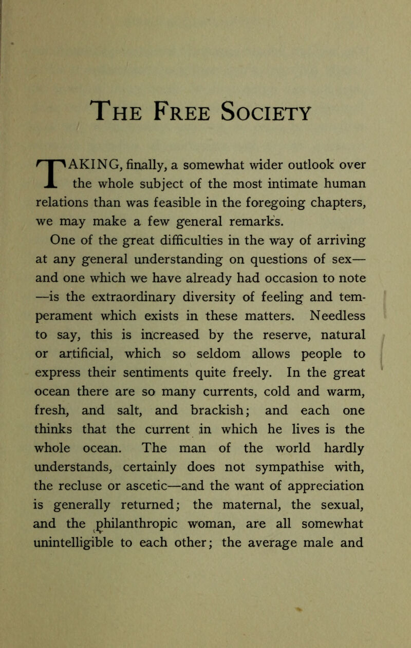 The Free Society Taking, finally, a somewhat wider outlook over the whole subject of the most intimate human relations than was feasible in the foregoing chapters, we may make a few general remark’s. One of the great difficulties in the way of arriving at any general understanding on questions of sex— and one which we have already had occasion to note —is the extraordinary diversity of feeling and tem- perament which exists in these matters. Needless to say, this is increased by the reserve, natural or artificial, which so seldom allows people to express their sentiments quite freely. In the great ocean there are so many currents, cold and warm, fresh, and salt, and brackish; and each one thinks that the current in which he lives is the whole ocean. The man of the world hardly understands, certainly does not sympathise with, the recluse or ascetic—and the want of appreciation is generally returned; the maternal, the sexual, and the philanthropic woman, are all somewhat unintelligible to each other; the average male and