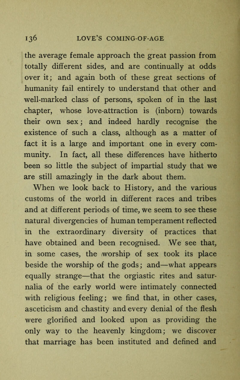 the average female approach the great passion from totally different sides, and are continually at odds over it; and again both of these great sections of humanity fail entirely to understand that other and well-marked class of persons, spoken of in the last chapter, whose love-attraction is (inborn) towards their own sex; and indeed hardly recognise the existence of such a class, although as a matter of fact it is a large and important one in every com- munity. In fact, all these differences have hitherto been so little the subject of impartial study that we are still amazingly in the dark about them. When we look back to History, and the various customs of the world in different races and tribes and at different periods of time, we seem to see these natural divergencies of human temperament reflected in the extraordinary diversity of practices that have obtained and been recognised. We see that, in some cases, the worship of sex took its place beside the worship of the gods; and—what appears equally strange—that the orgiastic rites and satur- nalia of the early world were intimately connected with religious feeling; we find that, in other cases, asceticism and chastity and every denial of the flesh were glorified and looked upon as providing the only way to the heavenly kingdom; we discover that marriage has been instituted and defined and