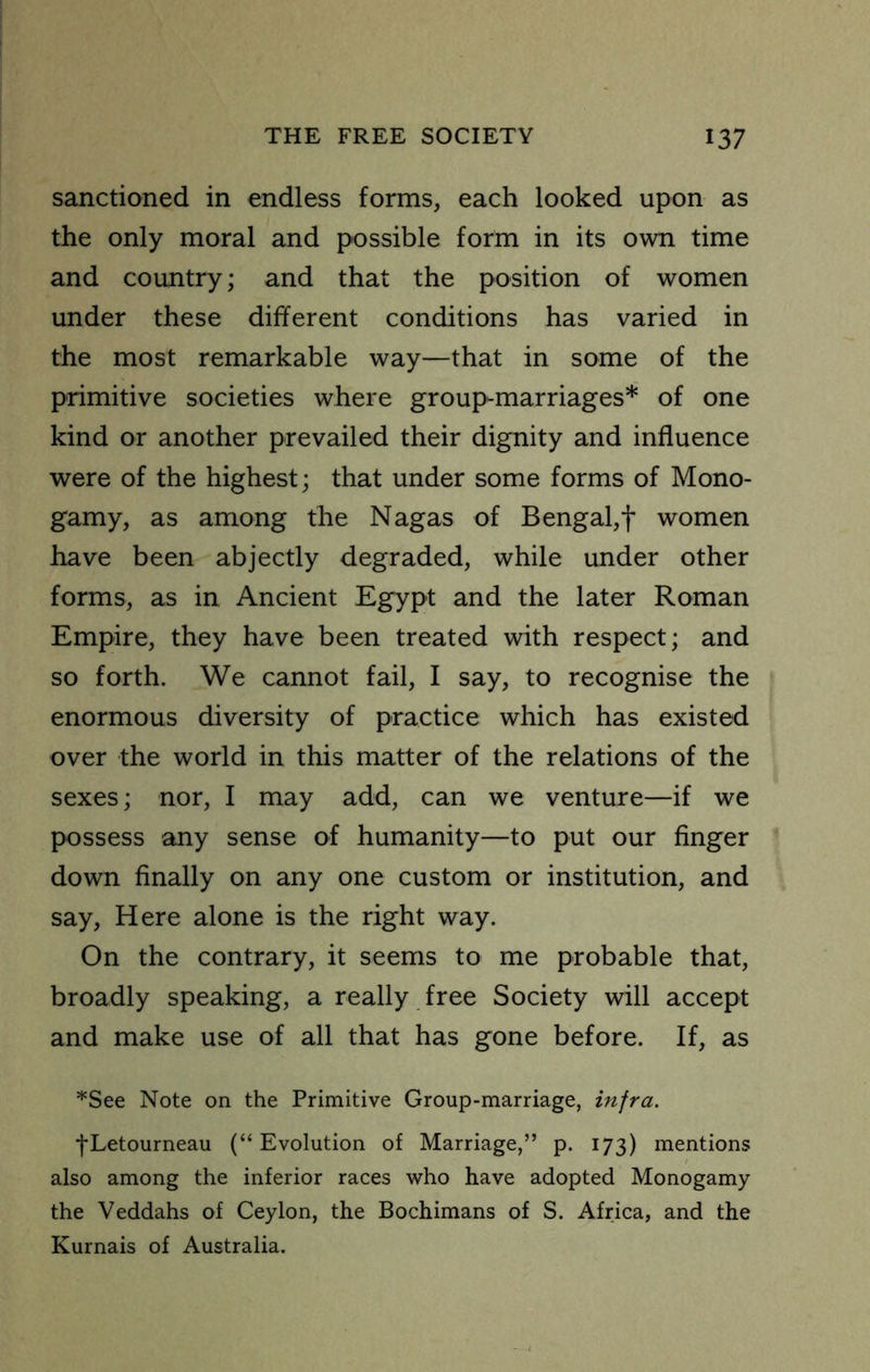 sanctioned in endless forms, each looked upon as the only moral and possible form in its own time and country; and that the position of women under these different conditions has varied in the most remarkable way—that in some of the primitive societies where group-marriages* of one kind or another prevailed their dignity and influence were of the highest; that under some forms of Mono- gamy, as among the Nagas of Bengal,f women have been abjectly degraded, while under other forms, as in Ancient Egypt and the later Roman Empire, they have been treated with respect; and so forth. We cannot fail, I say, to recognise the enormous diversity of practice which has existed over the world in this matter of the relations of the sexes; nor, I may add, can we venture—if we possess any sense of humanity—to put our finger down finally on any one custom or institution, and say. Here alone is the right way. On the contrary, it seems to me probable that, broadly speaking, a really free Society will accept and make use of all that has gone before. If, as ’*'See Note on the Primitive Group-marriage, infra. fLetourneau (“Evolution of Marriage,” p. 173) mentions also among the inferior races who have adopted Monogamy the Veddahs of Ceylon, the Bochimans of S. Africa, and the Kurnais of Australia.