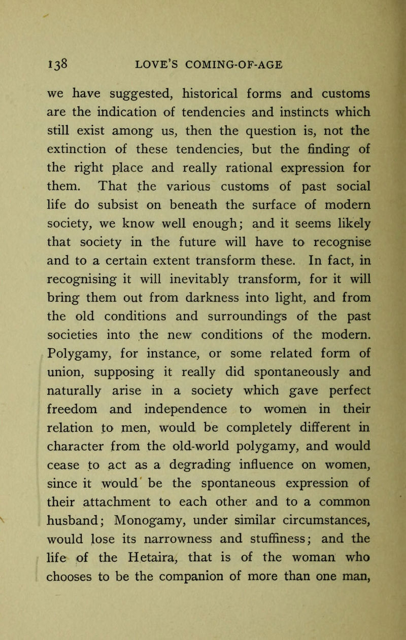 we have suggested, historical forms and customs are the indication of tendencies and instincts which still exist among us, then the question is, not the extinction of these tendencies, but the finding of the right place and really rational expression for them. That the various customs of past social life do subsist on beneath the surface of modern society, we know well enough; and it seems likely that society in the future will have to recognise and to a certain extent transform these. In fact, in recognising it will inevitably transform, for it will bring them out from darkness into light, and from the old conditions and surroundings of the past societies into the new conditions of the modern. Polygamy, for instance, or some related form of union, supposing it really did spontaneously and naturally arise in a society which gave perfect freedom and independence to women in their relation to men, would be completely different in character from the old-world polygamy, and would cease to act as a degrading influence on women, since it would' be the spontaneous expression of their attachment to each other and to a common husband; Monogamy, under similar circumstances, would lose its narrowness and stuffiness; and the life of the Hetaira, that is of the woman who chooses to be the companion of more than one man,
