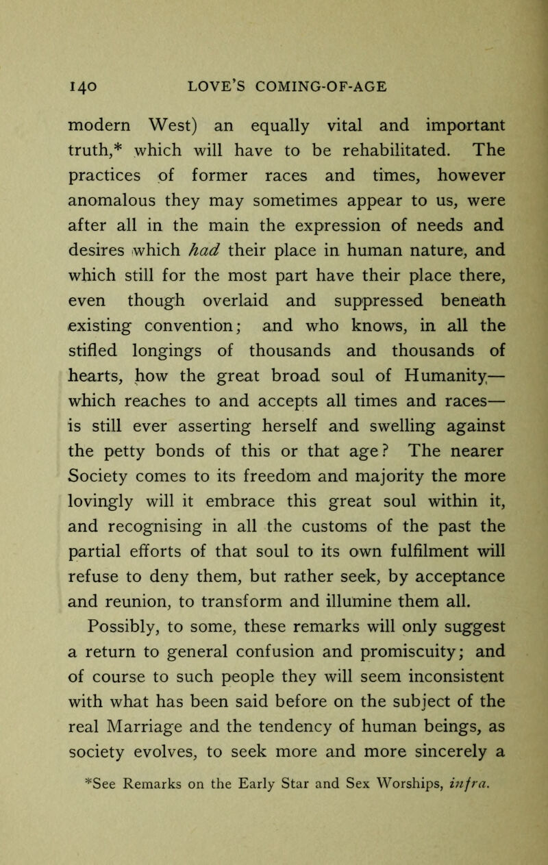 modern West) an equally vital and important truth,* which will have to be rehabilitated. The practices of former races and times, however anomalous they may sometimes appear to us, were after all in the main the expression of needs and desires which had their place in human nature, and which still for the most part have their place there, even though overlaid and suppressed beneath existing convention; and who knows, in all the stifled longings of thousands and thousands of hearts, how the great broad soul of Humanity— which reaches to and accepts all times and races— is still ever asserting herself and swelling against the petty bonds of this or that age? The nearer Society comes to its freedom and majority the more lovingly will it embrace this great soul within it, and recognising in all the customs of the past the partial efforts of that soul to its own fulfilment will refuse to deny them, but rather seek, by acceptance and reunion, to transform and illumine them all. Possibly, to some, these remarks will only suggest a return to general confusion and promiscuity; and of course to such people they will seem inconsistent with what has been said before on the subject of the real Marriage and the tendency of human beings, as society evolves, to seek more and more sincerely a *See Remarks on the Early Star and Sex Worships, infra.