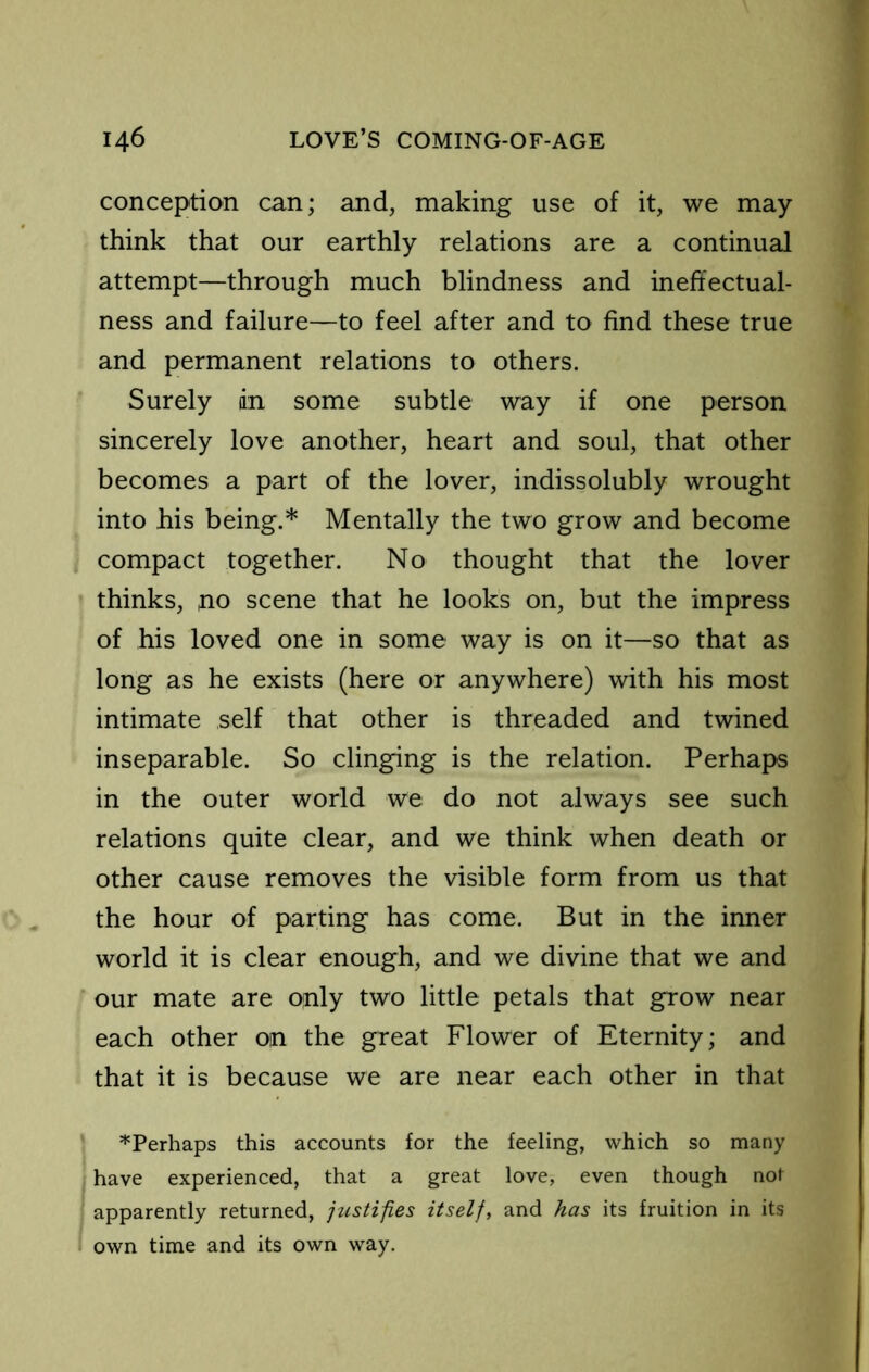 conception can; and, making use of it, we may think that our earthly relations are a continual attempt—through much blindness and ineft'ectual- ness and failure—to feel after and to find these true and permanent relations to others. Surely dn some subtle way if one person sincerely love another, heart and soul, that other becomes a part of the lover, indissolubly wrought into his being.* Mentally the two grow and become compact together. No thought that the lover thinks, no scene that he looks on, but the impress of his loved one in some way is on it—so that as long as he exists (here or anywhere) with his most intimate self that other is threaded and twined inseparable. So clinging is the relation. Perhaps in the outer world we do not always see such relations quite clear, and we think when death or other cause removes the visible form from us that the hour of parting has come. But in the inner world it is clear enough, and we divine that we and our mate are only two little petals that grow near each other on the great Flower of Eternity; and that it is because we are near each other in that '•'Perhaps this accounts for the feeling, which so many have experienced, that a great love, even though not apparently returned, justifies itself, and has its fruition in its own time and its own way.