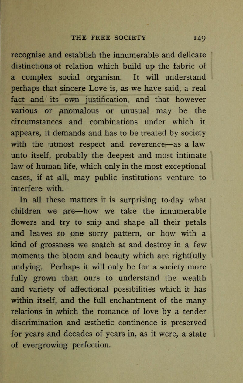 recognise and establish the innumerable and delicate distinctions of relation which build up the fabric of a complex social organism. It will understand perhaps that sincere Love is, as we have said, a real fact and its own justification, and that however various or ,anomalous or unusual may be the circumstances and combinations under which it appears, it demands and has to be treated by society with the lutmost respect and reverencet—as a law unto itself, probably the deepest and most intimate law lof human life, which only in the most exceptional cases, if at lall, may public institutions venture to interfere with. In all these matters it is surprising to-day what children we lare—how we take the innumerable flowers and try to snip and shape all their petals and leaves to one sorry pattern, or how with a kind of grossness we snatch at and destroy in a few moments the bloom and beauty which are rightfully undying. Perhaps it will only be for a society more fully grown than ours to understand the wealth and variety of affectional possibilities which it has within itself, and the full enchantment of the many relations in which the romance of love by a tender discrimination and esthetic continence is preserved for years and decades of years in, as it were, a state of evergrowing perfection.
