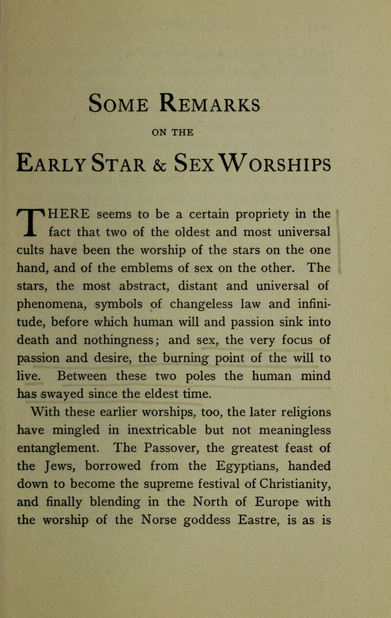 Some Remarks ON THE Early Star & Sex Worships HERE seems to be a certain propriety in the fact that two of the oldest and most universal cults have been the worship of the stars on the one hand, and of the emblems of sex on the other. The stars, the most abstract, distant and universal of phenomena, symbols of changeless law and infini- tude, before which human will and passion sink into death and nothingness; and sex, the very focus of passion and desire, the burning point of the will to live. Between these two poles the human mind has swayed since the eldest time. With these earlier worships, too, the later religions have mingled in inextricable but not meaningless entanglement. The Passover, the greatest feast of the Jews, borrowed from the Egyptians, handed down to become the supreme festival of Christianity, and finally blending in the North of Europe with the worship of the Norse goddess Eastre, is as is