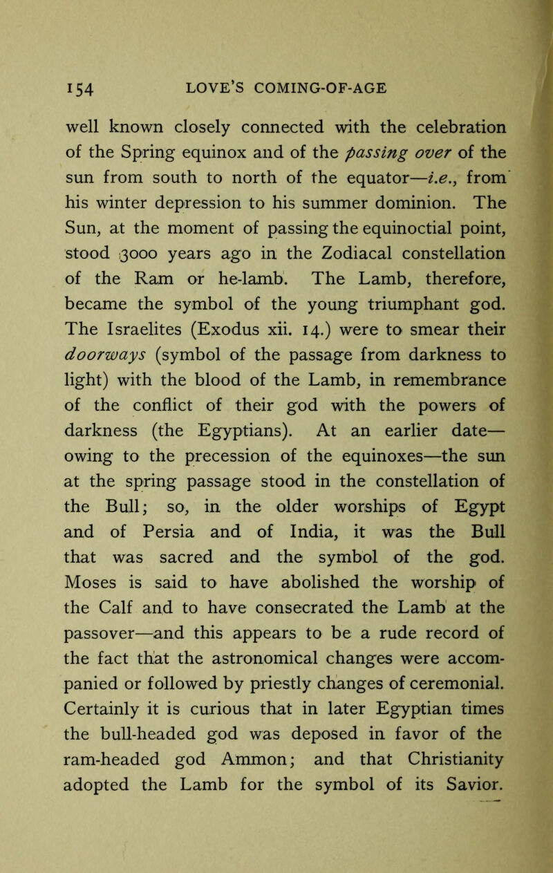 well known closely connected with the celebration of the Spring equinox and of the passing over of the sun from south to north of the equator—i.e.y from’ his winter depression to his summer dominion. The Sun, at the moment of passing the equinoctial point, stood 13000 years ago in the Zodiacal constellation of the Ram or he-lamb. The Lamb, therefore, became the symbol of the young triumphant god. The Israelites (Exodus xii. 14.) were to smear their doorways (symbol of the passage from darkness to light) with the blood of the Lamb, in remembrance of the conflict of their god with the powers of darkness (the Egyptians). At an earlier date— owing to the precession of the equinoxes—the sun at the spring passage stood in the constellation of the Bull; so, in the older worships of Egypt and of Persia and of India, it was the Bull that was sacred and the symbol of the god. Moses is said to have abolished the worship of the Calf and to have consecrated the Lamb at the passover—and this appears to be a rude record of the fact that the astronomical changes were accom- panied or followed by priestly changes of ceremonial. Certainly it is curious that in later Egyptian times the bull-headed god was deposed in favor of the ram-headed god Ammon; and that Christianity adopted the Lamb for the symbol of its Savior.