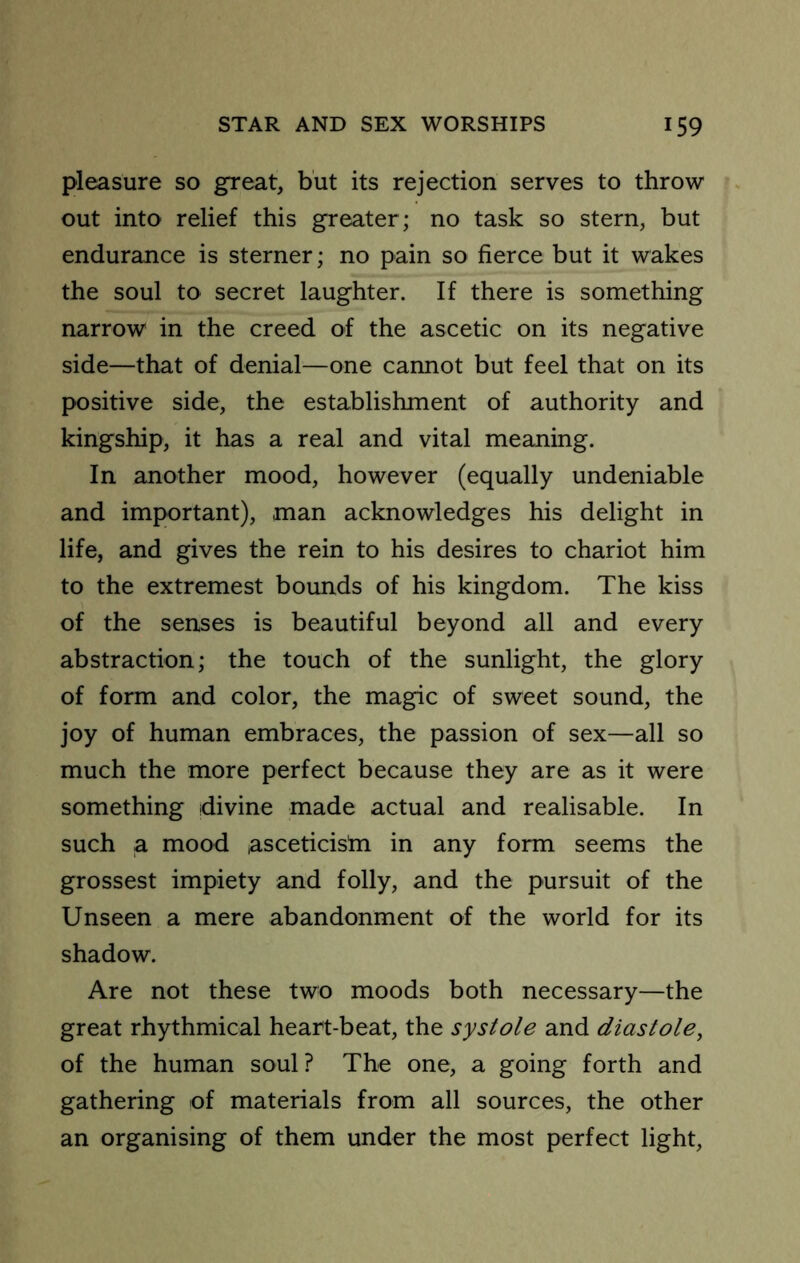 pleasure so great, but its rejection serves to throw- out into relief this greater; no task so stern, but endurance is sterner; no pain so fierce but it wakes the soul to secret laughter. If there is something narrow in the creed of the ascetic on its negative side—that of denial—one cannot but feel that on its positive side, the establishment of authority and kingship, it has a real and vital meaning. In another mood, however (equally undeniable and important), man acknowledges his delight in life, and gives the rein to his desires to chariot him to the extremest bounds of his kingdom. The kiss of the senses is beautiful beyond all and every abstraction; the touch of the sunlight, the glory of form and color, the magic of sweet sound, the joy of human embraces, the passion of sex—all so much the more perfect because they are as it were something divine made actual and realisable. In such a mood asceticistn in any form seems the grossest impiety and folly, and the pursuit of the Unseen a mere abandonment of the world for its shadow. Are not these two moods both necessary—the great rhythmical heart-beat, the systole and diastole, of the human soul? The one, a going forth and gathering of materials from all sources, the other an organising of them under the most perfect light,