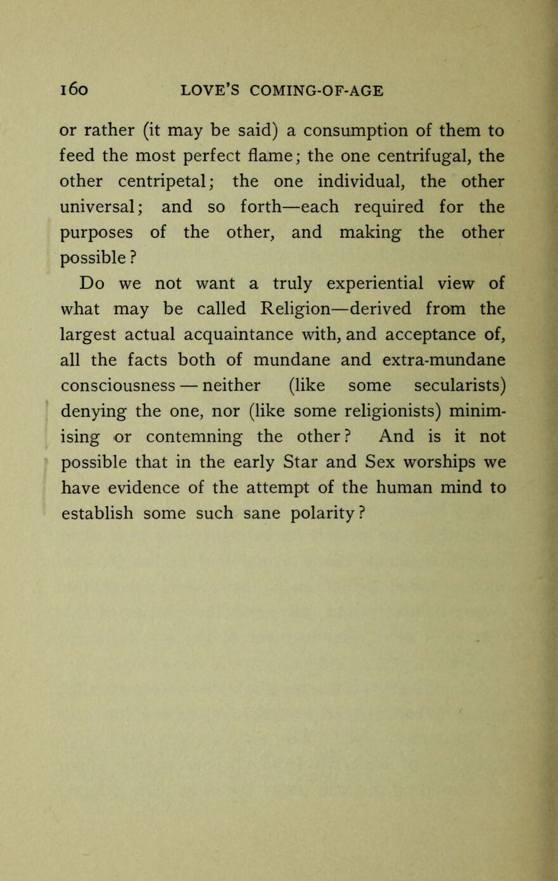or rather (it may be said) a consumption of them to feed the most perfect flame; the one centrifugal, the other centripetal; the one individual, the other universal; and so forth—each required for the purposes of the other, and making the other possible ? Do we not want a truly experiential view of what may be called Religion—derived from the largest actual acquaintance with, and acceptance of, all the facts both of mundane and extra-mundane consciousness — neither (like some secularists) denying the one, nor (like some religionists) minim- ising or contemning the other ? And is it not possible that in the early Star and Sex worships we have evidence of the attempt of the human mind to establish some such sane polarity?