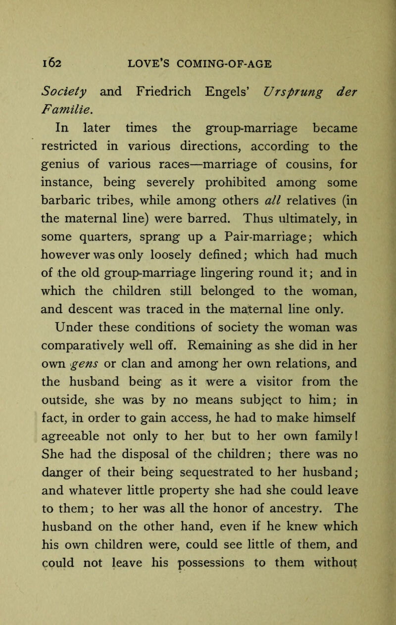 Society and Friedrich Engels’ Ur sprung der Familie. In later times the group-marriage became restricted in various directions, according to the genius of various races—marriage of cousins, for instance, being severely prohibited among some barbaric tribes, while among others all relatives (in the maternal line) were barred. Thus ultimately, in some quarters, sprang up a Pair-marriage; which however was only loosely defined; which had much of the old group-marriage lingering round it; and in which the children still belonged to the woman, and descent was traced in the maiternal line only. Under these conditions of society the woman was comparatively well off. Remaining as she did in her own gens or clan and among her own relations, and the husband being as it were a visitor from the outside, she was by no means subject to him; in fact, in order to gain access, he had to make himself agreeable not only to her but to her own family! She had the disposal of the children; there was no danger of their being sequestrated to her husband; and whatever little property she had she could leave to them; to her was all the honor of ancestry. The husband on the other hand, even if he knew which his own children were, could see little of them, and could not leave his possessions to them without