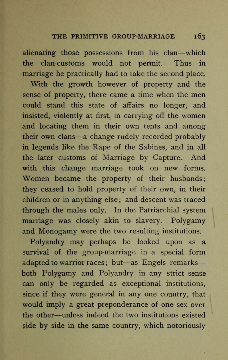 alienating those possessions from his clan—which the clan-customs would not permit. Thus in marriage he practically had to take the second place. With the growth however of property and the sense of property, there came a time when the men could stand this state of affairs no longer, and insisted, violently at first, in carrying off the women and locating them in their own tents and among their own clans—a change rudely recorded probably in legends like the Rape of the Sabines, and in all the later customs of Marriage by Capture. And with this change marriage took on new forms. Women became the property of their husbands; they ceased to hold property of their own, in their children or in anything else; and descent was traced through the males only. In the Patriarchial system marriage was closely akin to slavery. Polygamy and Monogamy were the two resulting institutions. Polyandry may perhaps be looked upon as a survival of the group-marriage in a special form adapted to warrior races; but—as Engels remarks— both Polygamy and Polyandry in any strict sense can only be regarded as exceptional institutions, since if they were general in any one country, that would imply a great preponderance of one sex over the other—unless indeed the two institutions existed side by side in the same country, which notoriously