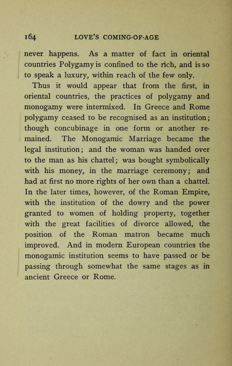 never happens. As a matter of fact in oriental countries Polygamy is confined to the rich, and is so to speak a luxury, within reach of the few only. Thus it would appear that from the first, in oriental countries, the practices of polygamy and monogamy were intermixed. In Greece and Rome polygamy ceased to be recognised as an institution; though concubinage in one form or another re- mained. The Monogamic Marriage became the legal institution; and the woman was handed over to the man as his chattel; was bought symbolically with his money, in the marriage ceremony; and had at first no more rights of her own than a chattel. In the later times, however, of the Roman Empire, with the institution of the dowry and the power granted to women of holding property, together with the great facilities of divorce allowed, the position of the Roman matron became much improved. And in modern European countries the monogamic institution seems to have passed or be passing through somewhat the same stages as in ancient Greece or Rome.
