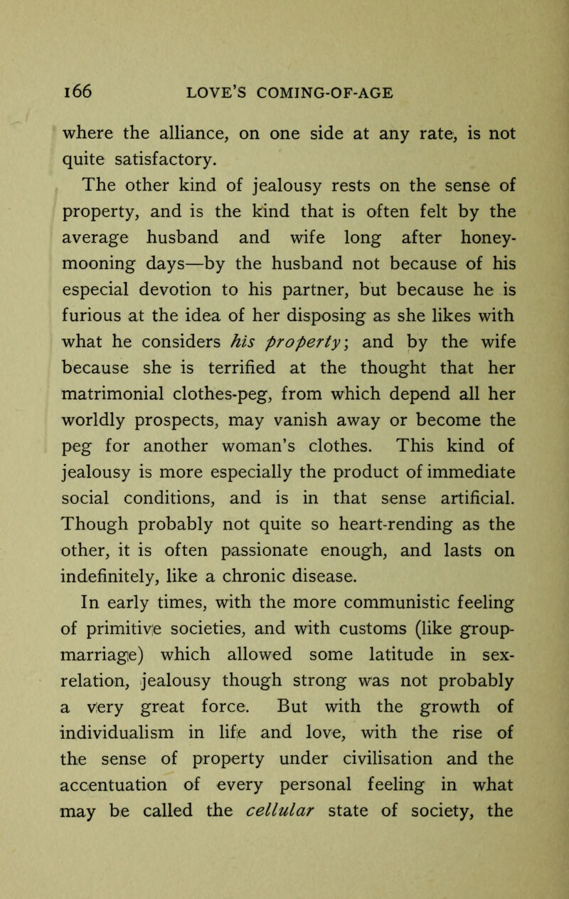 where the alliance, on one side at any rate, is not quite satisfactory. The other kind of jealousy rests on the sense of property, and is the kind that is often felt by the average husband and wife long after honey- mooning days—by the husband not because of his especial devotion to his partner, but because he is furious at the idea of her disposing as she likes with what he considers his property) and by the wife because she is terrified at the thought that her matrimonial clothes-peg, from which depend all her worldly prospects, may vanish away or become the peg for another woman’s clothes. This kind of jealousy is more especially the product of immediate social conditions, and is in that sense artificial. Though probably not quite so heart-rending as the other, it is often passionate enough, and lasts on indefinitely, like a chronic disease. In early times, with the more communistic feeling of primitive societies, and with customs (like group- marriage) which allowed some latitude in sex- relation, jealousy though strong was not probably a very great force. But with the growth of individualism in life and love, with the rise of the sense of property under civilisation and the accentuation of every personal feeling in what may be called the cellular state of society, the