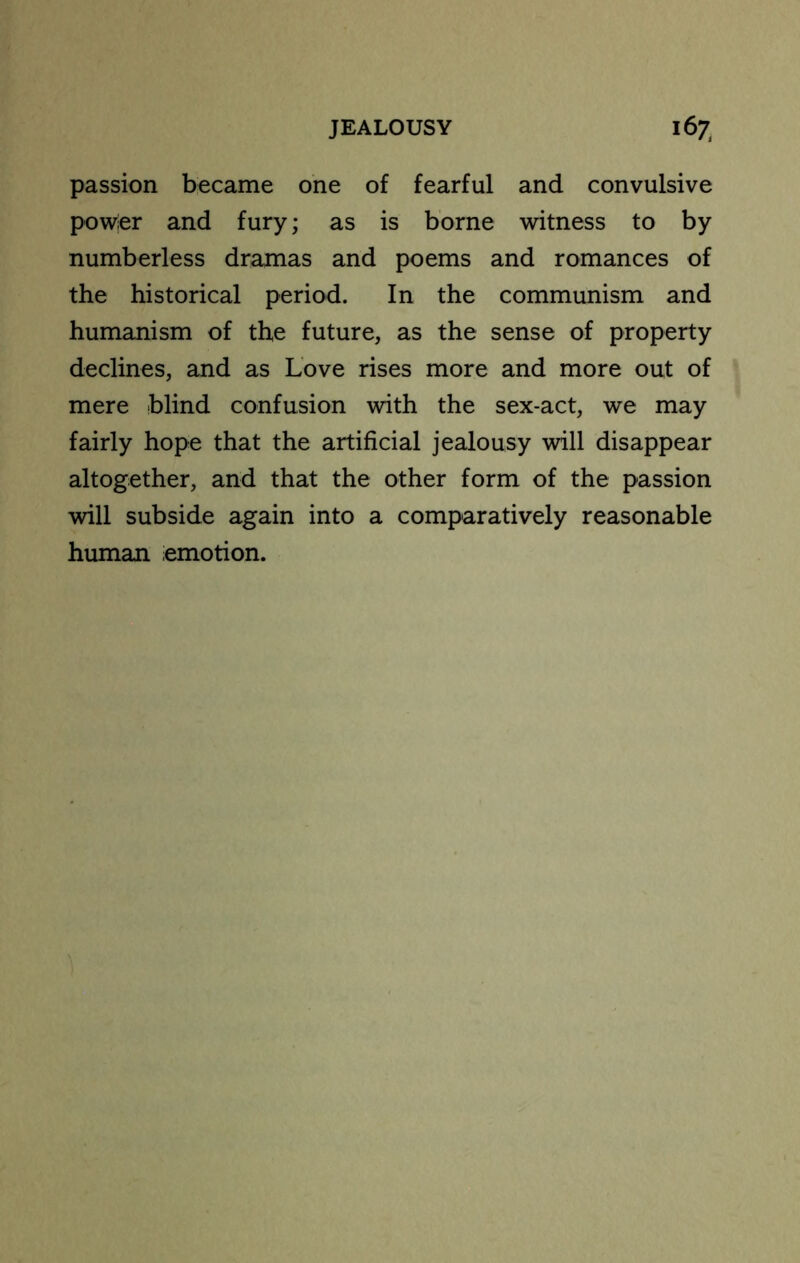 passion became one of fearful and convulsive powier and fury; as is borne witness to by numberless dramas and poems and romances of the historical period. In the communism and humanism of the future, as the sense of property declines, and as Love rises more and more out of mere blind confusion with the sex-act, we may fairly hope that the artificial jealousy will disappear altogether, and that the other form of the passion will subside again into a comparatively reasonable human emotion.