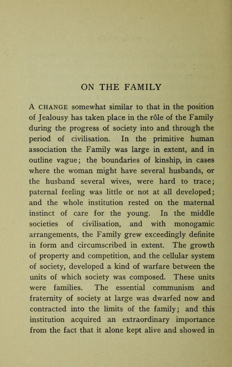 ON THE FAMILY A CHANGE somewhat similar to that in the position of Jealousy has taken place in the role of the Family during the progress of society into and through the period of civilisation. In the primitive human association the Family was large in extent, and in outline vague; the boundaries of kinship, in cases where the woman might have several husbands, or the husband several wives, were hard to trace; paternal feeling was little or not at all developed; and the whole institution rested on the maternal instinct of care for the young. In the middle societies of civilisation, and with monogamic arrangements, the Family grew exceedingly definite in form and circumscribed in extent. The growth of property and competition, and the cellular system of society, developed a kind of warfare between the units of which society was composed. These units were families. The essential communism and fraternity of society at large was dwarfed now and contracted into the limits of the family; and this institution acquired an extraordinary importance from the fact that it alone kept alive and showed in