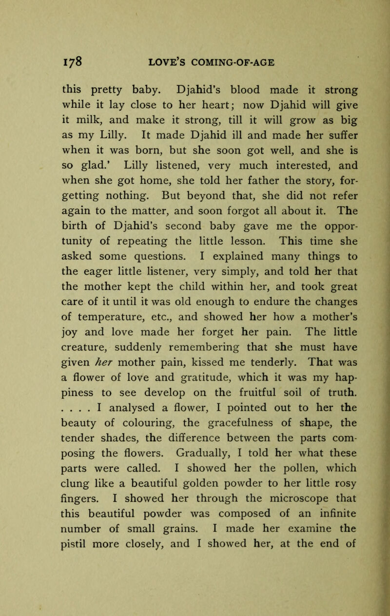 this pretty baby. Djahid’s blood made it strong while it lay close to her heart; now Djahid will give it milk, and make it strong, till it will grow as big as my Lilly. It made Djahid ill and made her suffer when it was born, but she soon got well, and she is so glad.’ Lilly listened, very much interested, and when she got home, she told her father the story, for- getting nothing. But beyond that, she did not refer again to the matter, and soon forgot all about it. The birth of Djahid’s second baby gave me the oppor- tunity of repeating the little lesson. This time she asked some questions. I explained many things to the eager little listener, very simply, and told her that the mother kept the child within her, and took great care of it until it was old enough to endure the changes of temperature, etc., and showed her how a mother’s joy and love made her forget her pain. The little creature, suddenly remembering that she must have given her mother pain, kissed me tenderly. That was a flower of love and gratitude, which it was my hap- piness to see develop on the fruitful soil of truth. . . . . I analysed a flower, I pointed out to her the beauty of colouring, the gracefulness of shape, the tender shades, the difference between the parts com- posing the flowers. Gradually, I told her what these parts were called. I showed her the pollen, which clung like a beautiful golden powder to her little rosy fingers. I showed her through the microscope that this beautiful powder was composed of an infinite number of small grains. I made her examine the pistil more closely, and I showed her, at the end of