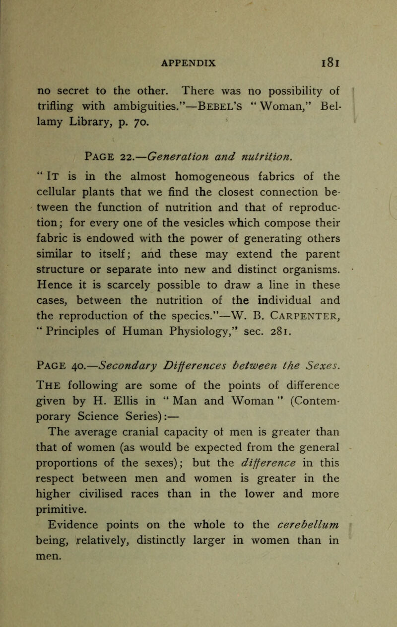 no secret to the other. There was no possibility of trifling with ambiguities.”—Bebel’s ‘‘ Woman,” Bel- lamy Library, p. 70. ‘ Page 22.—Generation and nutrition. “ It is in the almost homogeneous fabrics of the cellular plants that we find the closest connection be- tween the function of nutrition and that of reproduc- tion ; for every one of the vesicles which compose their fabric is endowed with the power of generating others similar to itself; and these may extend the parent structure or separate into new and distinct organisms. Hence it is scarcely possible to draw a line in these cases, between the nutrition of the individual and the reproduction of the species.”—W. B. Carpenter, “ Principles of Human Physiology,” sec. 281. Page 40.—Secondary Differences between the Sexes. The following are some of the points of difiference given by H. Ellis in “ Man and Woman ” (Contem- porary Science Series):— The average cranial capacity of men is greater than that of women (as would be expected from the general proportions of the sexes); but the difference in this respect between men and women is greater in the higher civilised races than in the lower and more primitive. Evidence points on the whole to the cerebellum being, relatively, distinctly larger in women than in men.