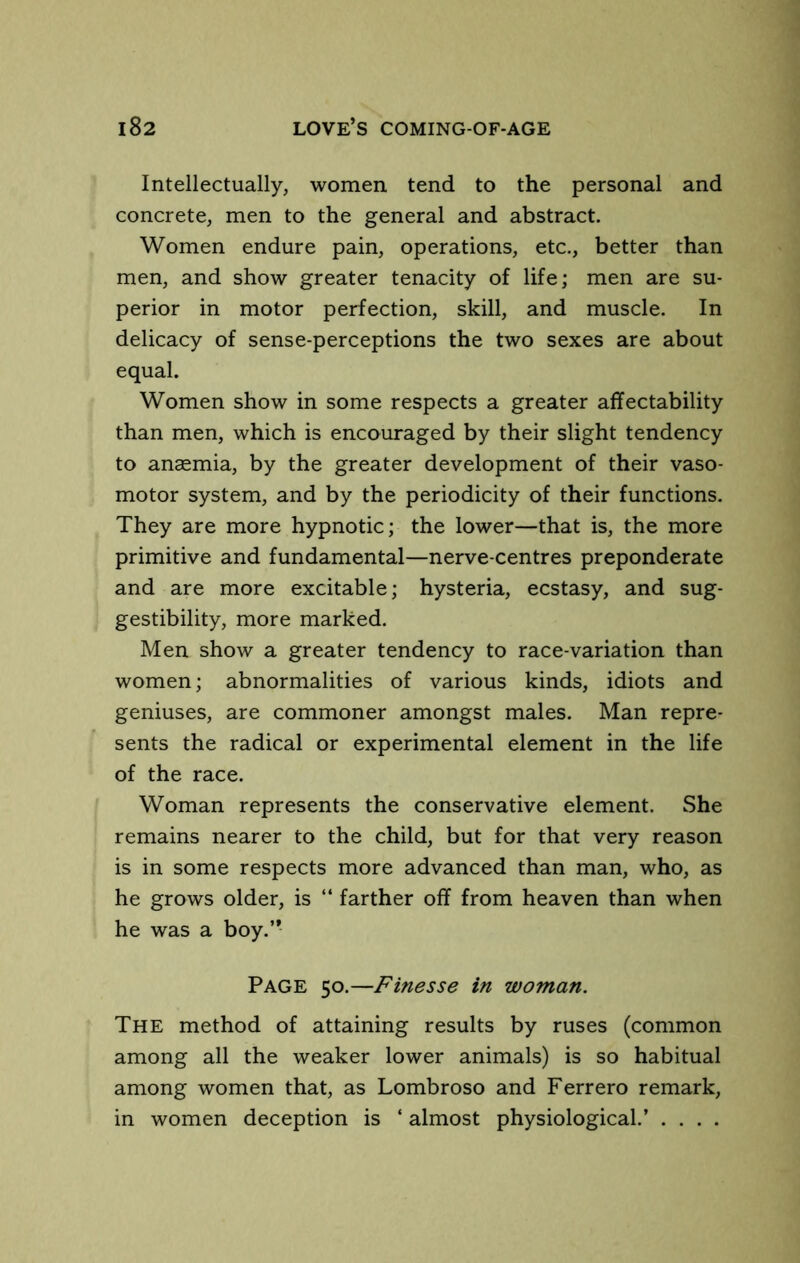 Intellectually, women tend to the personal and concrete, men to the general and abstract. Women endure pain, operations, etc., better than men, and show greater tenacity of life; men are su- perior in motor perfection, skill, and muscle. In delicacy of sense-perceptions the two sexes are about equal. Women show in some respects a greater affectability than men, which is encouraged by their slight tendency to ansemia, by the greater development of their vaso- motor system, and by the periodicity of their functions. They are more hypnotic; the lower—that is, the more primitive and fundamental—nerve-centres preponderate and are more excitable; hysteria, ecstasy, and sug- gestibility, more marked. Men show a greater tendency to race-variation than women; abnormalities of various kinds, idiots and geniuses, are commoner amongst males. Man repre- sents the radical or experimental element in the life of the race. Woman represents the conservative element. She remains nearer to the child, but for that very reason is in some respects more advanced than man, who, as he grows older, is “ farther off from heaven than when he was a boy.” Page 50.—Finesse in woman. The method of attaining results by ruses (common among all the weaker lower animals) is so habitual among women that, as Lombroso and Ferrero remark, in women deception is ‘ almost physiological.’ ....