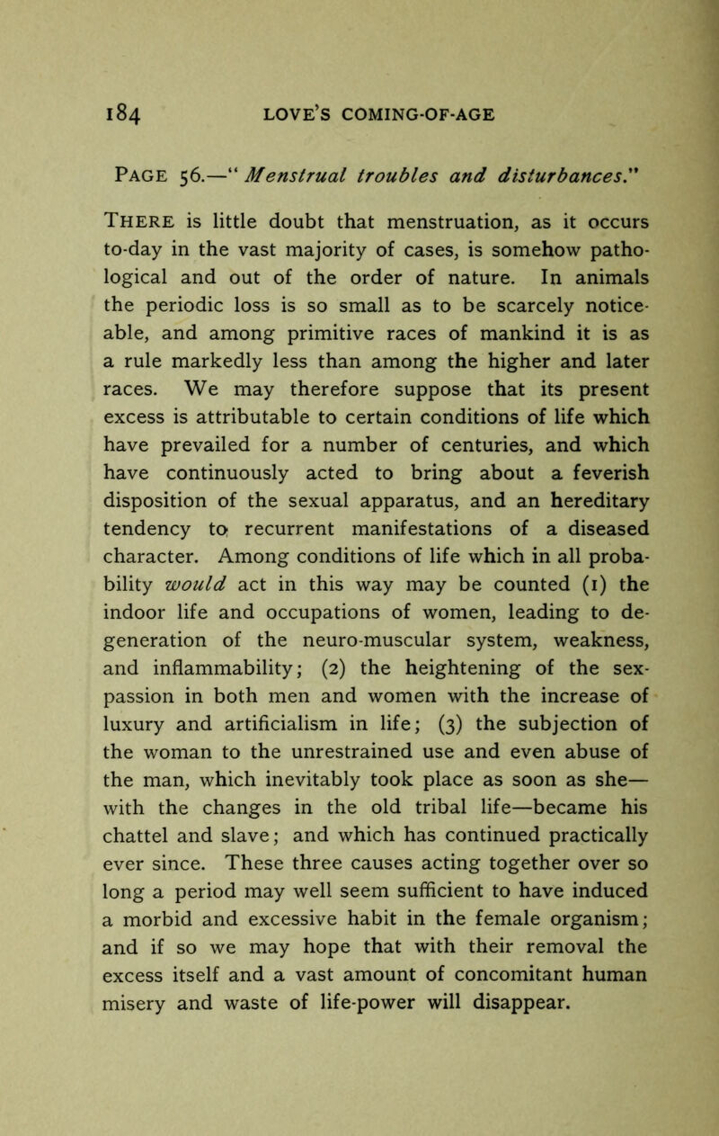 Page 56.—“ Menstrual troubles and disturbances. There is little doubt that menstruation, as it occurs to-day in the vast majority of cases, is somehow patho- logical and out of the order of nature. In animals the periodic loss is so small as to be scarcely notice- able, and among primitive races of mankind it is as a rule markedly less than among the higher and later races. We may therefore suppose that its present excess is attributable to certain conditions of life which have prevailed for a number of centuries, and which have continuously acted to bring about a feverish disposition of the sexual apparatus, and an hereditary tendency to recurrent manifestations of a diseased character. Among conditions of life which in all proba- bility would act in this way may be counted (i) the indoor life and occupations of women, leading to de- generation of the neuro-muscular system, weakness, and inflammability; (2) the heightening of the sex- passion in both men and women with the increase of luxury and artificialism in life; (3) the subjection of the woman to the unrestrained use and even abuse of the man, which inevitably took place as soon as she— with the changes in the old tribal life—became his chattel and slave; and which has continued practically ever since. These three causes acting together over so long a period may well seem sufficient to have induced a morbid and excessive habit in the female organism; and if so we may hope that with their removal the excess itself and a vast amount of concomitant human misery and waste of life-power will disappear.
