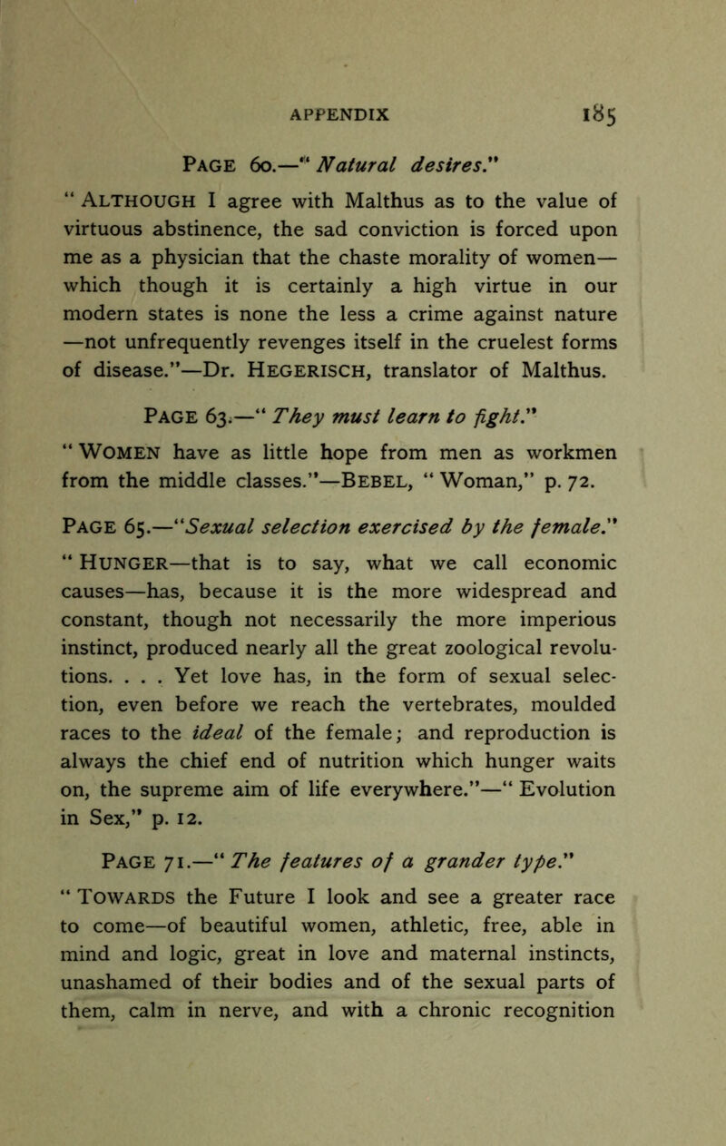 Page 60.—Natural desires'* “ Although I agree with Malthus as to the value of virtuous abstinence, the sad conviction is forced upon me as a physician that the chaste morality of women— which though it is certainly a high virtue in our modern states is none the less a crime against nature —not unfrequently revenges itself in the cruelest forms of disease.”—Dr. Hegerisch, translator of Malthus. Page 63^—” They must learn to fight. ” Women have as little hope from men as workmen from the middle classes.”—Bebel, “ Woman,” p. 72. Page 65.—Sexual selection exercised by the female. ” Hunger—that is to say, what we call economic causes—has, because it is the more widespread and constant, though not necessarily the more imperious instinct, produced nearly all the great zoological revolu- tions. . . . Yet love has, in the form of sexual selec- tion, even before we reach the vertebrates, moulded races to the ideal of the female; and reproduction is always the chief end of nutrition which hunger waits on, the supreme aim of life everywhere.”—‘‘ Evolution in Sex,” p. 12. Page 71.—” The features of a grander type. “Towards the Future I look and see a greater race to come—of beautiful women, athletic, free, able in mind and logic, great in love and maternal instincts, unashamed of their bodies and of the sexual parts of them, calm in nerve, and with a chronic recognition