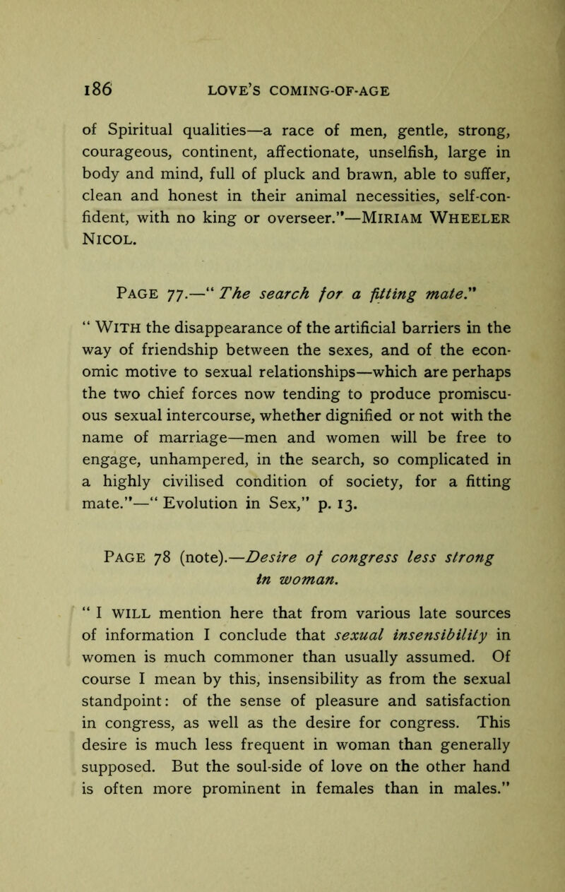 of Spiritual qualities—a race of men, gentle, strong, courageous, continent, affectionate, unselfish, large in body and mind, full of pluck and brawn, able to suffer, clean and honest in their animal necessities, self-con- fident, with no king or overseer.”—Miriam Wheeler Nicol. Page 77,—The search for a fitting mate.  With the disappearance of the artificial barriers in the way of friendship between the sexes, and of the econ- omic motive to sexual relationships—which are perhaps the two chief forces now tending to produce promiscu- ous sexual intercourse, whether dignified or not with the name of marriage—men and women will be free to engage, unhampered, in the search, so complicated in a highly civilised condition of society, for a fitting mate.”—“ Evolution in Sex,” p. 13. Page 78 (note).—Desire of congress less strong in woman. “ I will mention here that from various late sources of information I conclude that sexual insensibility in women is much commoner than usually assumed. Of course I mean by this, insensibility as from the sexual standpoint; of the sense of pleasure and satisfaction in congress, as well as the desire for congress. This desire is much less frequent in woman than generally supposed. But the soul-side of love on the other hand is often more prominent in females than in males.”