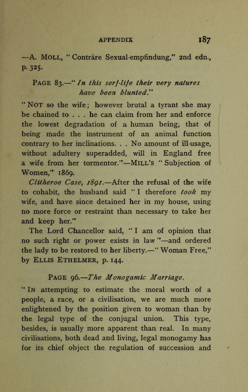 —A. Moll, “ Contrare Sexual-empfindung,” 2nd edn., P-325. Page 83.—''In this serf-life their very natures have been blunted!' “Not so the wife; however brutal a tyrant she may be chained to ... he can claim from her and enforce the lowest degradation of a human being, that of being made the instrument of an animal function contrary to her inclinations. . . No amount of ill-usage, without adultery superadded, will in England free a wife from her tormentor.”—Mill’s “ Subjection of Women,” 1869. Clitheroe Case, i8gi.—After the refusal of the wife to cohabit, the husband said “ I therefore took my wife, and have since detained her in my house, using no more force or restraint than necessary to take her and keep her.” The Lord Chancellor said, “ I am of opinion that no such right or power exists in law ”—and ordered the lady to be restored to her liberty.—“ Woman Free,” by Ellis Ethelmer, p. 144. Page 96.—The Monogamic Marriage.  In attempting to estimate the moral worth of a people, a race, or a civilisation, we are much more enlightened by the position given to woman than by the legal type of the conjugal union. This type, besides, is usually more apparent than real. In many civilisations, both dead and living, legal monogamy has for its chief object the regulation of succession and