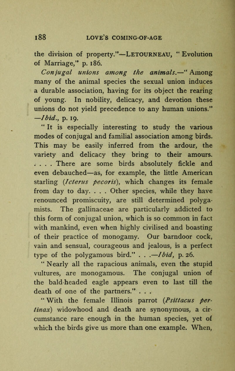 the division of property.”—LetourneaXJ, ” Evolution of Marriage,” p. i86. Conjugal unions among the animals.—” Among many of the animal species the sexual union induces a durable association, having for its object the rearing of young. In nobility, delicacy, and devotion these unions do not yield precedence to any human unions.” —Ibid., p. 19. “ It is especially interesting to study the various modes of conjugal and familial association among birds. This may be easily inferred from the ardour, the variety and delicacy they bring to their amours. . . . . There are some birds absolutely fickle and even debauched—as, for example, the little American starling {Icterus pecoris), which changes its female from day to day. . . . Other species, while they have renounced promiscuity, are still determined polyga- mists. The gallinaceae are particularly addicted to this form of conjugal union, which is so common in fact with mankind, even when highly civilised and boasting of their practice of monogamy. Our barndoor cock, vain and sensual, courageous and jealous, is a perfect type of the polygamous bird.” . . .—Ibid, p. 26. “ Nearly all the rapacious animals, even the stupid vultures, are monogamous. The conjugal union of the bald-headed eagle appears even to last till the death of one of the partners.” . . . “ With the female Illinois parrot {Psittacus per- tinax) widowhood and death are synonymous, a cir- cumstance rare enough in the human species, yet of which the birds give us more than one example. When,