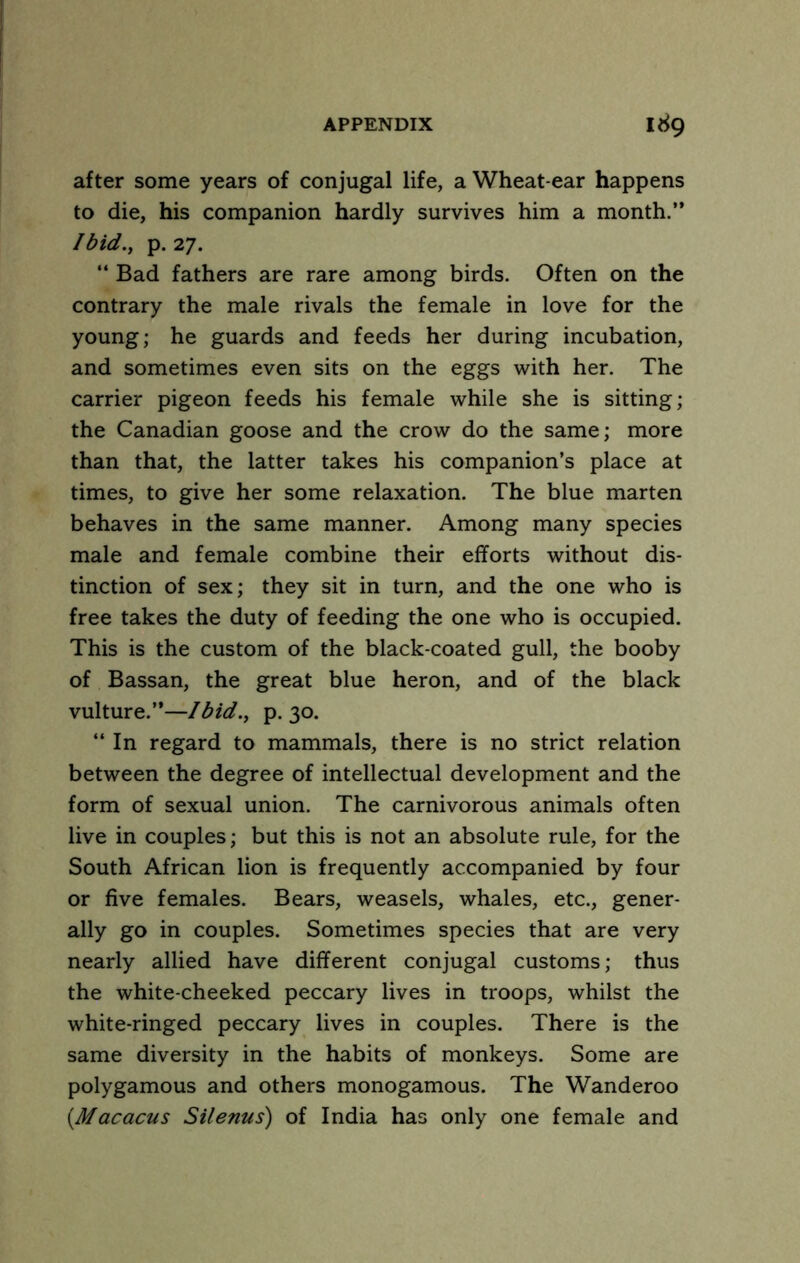 after some years of conjugal life, a Wheat-ear happens to die, his companion hardly survives him a month.” /bid., p. 27. ” Bad fathers are rare among birds. Often on the contrary the male rivals the female in love for the young; he guards and feeds her during incubation, and sometimes even sits on the eggs with her. The carrier pigeon feeds his female while she is sitting; the Canadian goose and the crow do the same; more than that, the latter takes his companion’s place at times, to give her some relaxation. The blue marten behaves in the same manner. Among many species male and female combine their efforts without dis- tinction of sex; they sit in turn, and the one who is free takes the duty of feeding the one who is occupied. This is the custom of the black-coated gull, the booby of Bassan, the great blue heron, and of the black vulture.”—Ibid., p. 30. ‘‘In regard to mammals, there is no strict relation between the degree of intellectual development and the form of sexual union. The carnivorous animals often live in couples; but this is not an absolute rule, for the South African lion is frequently accompanied by four or five females. Bears, weasels, whales, etc., gener- ally go in couples. Sometimes species that are very nearly allied have different conjugal customs; thus the white-cheeked peccary lives in troops, whilst the white-ringed peccary lives in couples. There is the same diversity in the habits of monkeys. Some are polygamous and others monogamous. The Wanderoo {Macacus Silenus) of India has only one female and