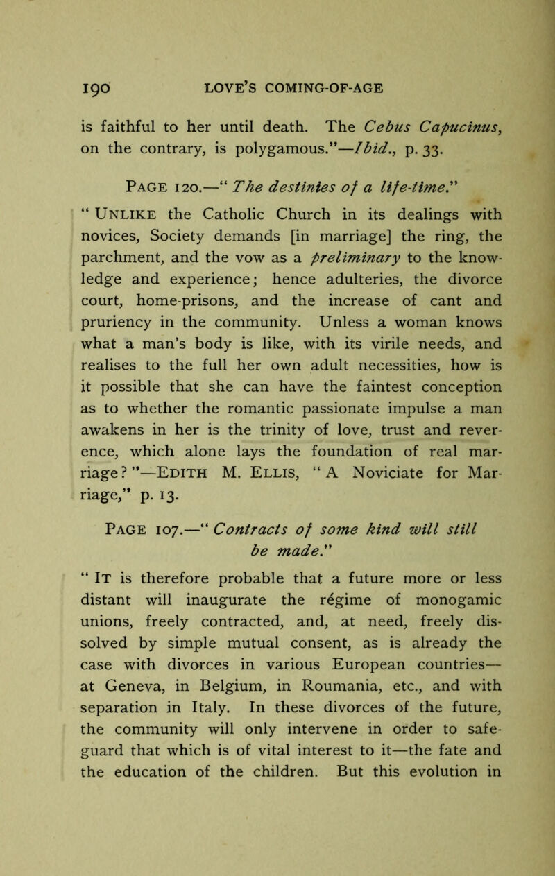 is faithful to her until death. The Cebus Capucinus, on the contrary, is polygamous.”—Ibid., p. 33. Page 120.—“ The destinies of a life-thne. “ Unlike the Catholic Church in its dealings with novices. Society demands [in marriage] the ring, the parchment, and the vow as a preliminary to the know- ledge and experience; hence adulteries, the divorce court, home-prisons, and the increase of cant and pruriency in the community. Unless a woman knows what a man’s body is like, with its virile needs, and realises to the full her own adult necessities, how is it possible that she can have the faintest conception as to whether the romantic passionate impulse a man awakens in her is the trinity of love, trust and rever- ence, which alone lays the foundation of real mar- riage?”—Edith M. Ellis, ‘‘A Noviciate for Mar- riage,” p. 13. Page 107.—“ Contracts of some kind will still be madel' “ It is therefore probable that a future more or less distant will inaugurate the regime of monogamic unions, freely contracted, and, at need, freely dis- solved by simple mutual consent, as is already the case with divorces in various European countries— at Geneva, in Belgium, in Roumania, etc., and with separation in Italy. In these divorces of the future, the community will only intervene in order to safe- guard that which is of vital interest to it—the fate and the education of the children. But this evolution in