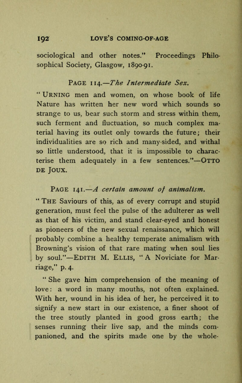 sociological and other notes.” Proceedings Philo- sophical Society, Glasgow, 1890-91. Page 114.—The Intermediate Sex. “ Urning men and women, on whose book of life Nature has written her new word which sounds so strange to us, bear such storm and stress within them, such ferment and fluctuation, so much complex ma- terial having its outlet only towards the future; their individualities are so rich and many-sided, and withal so little understood, that it is impossible to charac- terise them adequately in a few sentences.”—Otto DE Joux. Page 141.—A certain amount of animalism. ‘‘ The Saviours of this, as of every corrupt and stupid generation, must feel the pulse of the adulterer as well as that of his victim, and stand clear-eyed and honest as pioneers of the new sexual renaissance, which will probably combine a healthy temperate animalism with Browning’s vision of that rare mating when soul lies by soul.”—Edith M. Ellis, “ A Noviciate for Mar- riage,” p. 4. “ She gave him comprehension of the meaning of love: a word in many mouths, not often explained. With her, wound in his idea of her, he perceived it to signify a new start in our existence, a finer shoot of the tree stoutly planted in good gross earth; the senses running their live sap, and the minds com- panioned, and the spirits made one by the whole-
