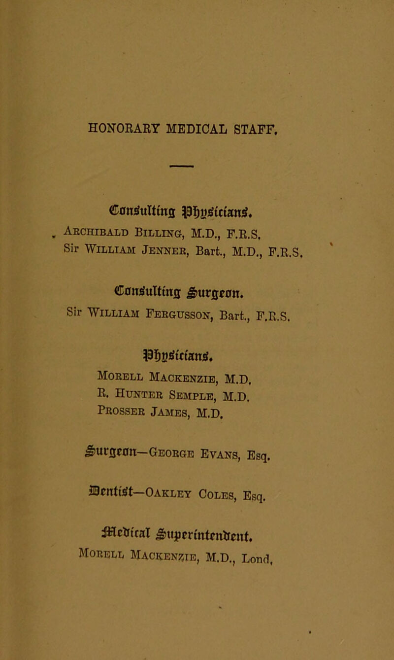 HONORARY MEDICAL STAFF. Consulting ^yStctanS. Archibald Billing, M.D., F.R.S, Sir William Jenner, Bart., M.D., F.R.S. Consulting JSmrgwrn. Sir William Fergusson, Bart., F.R.S. }3fjMSutanS. Morell Mackenzie, M.D. R. Hunter Semple, M.D. Prosser James, M.D. J-nirgcon—George Evans, Esq. iDcnttSt Oakley Coles, Esq. iHrtt'ral gmjim'ntattent. Morell Mackenzie, M.D., Lond,